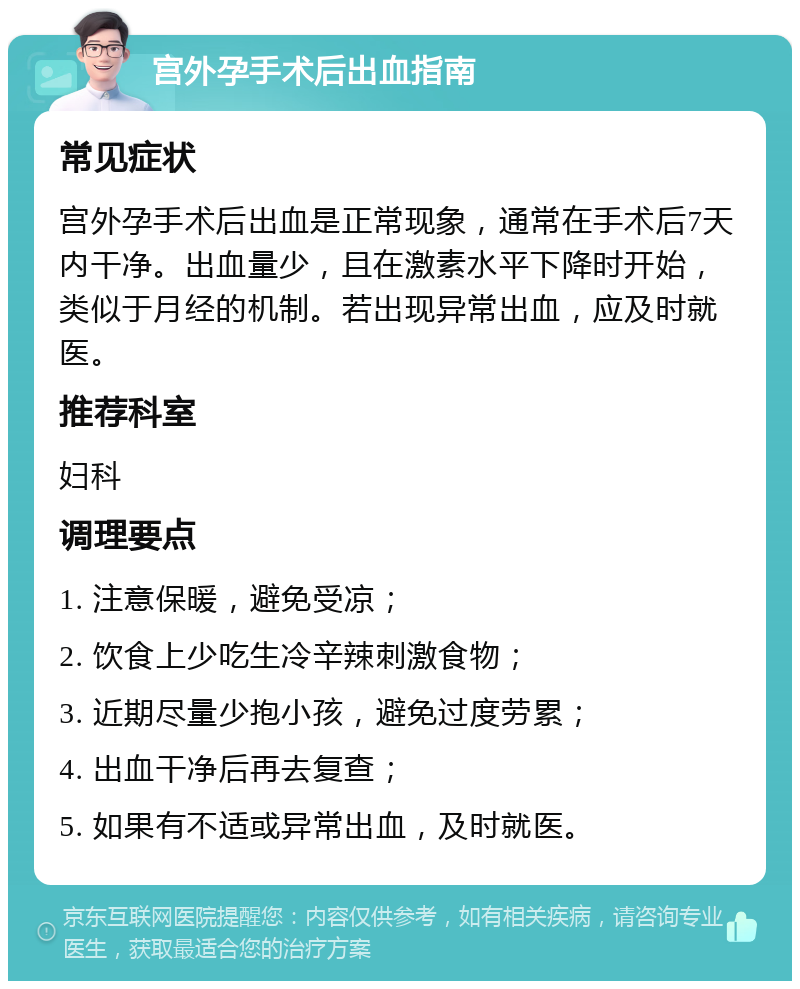 宫外孕手术后出血指南 常见症状 宫外孕手术后出血是正常现象，通常在手术后7天内干净。出血量少，且在激素水平下降时开始，类似于月经的机制。若出现异常出血，应及时就医。 推荐科室 妇科 调理要点 1. 注意保暖，避免受凉； 2. 饮食上少吃生冷辛辣刺激食物； 3. 近期尽量少抱小孩，避免过度劳累； 4. 出血干净后再去复查； 5. 如果有不适或异常出血，及时就医。