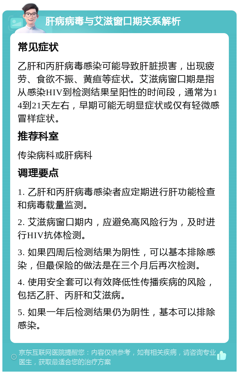 肝病病毒与艾滋窗口期关系解析 常见症状 乙肝和丙肝病毒感染可能导致肝脏损害，出现疲劳、食欲不振、黄疸等症状。艾滋病窗口期是指从感染HIV到检测结果呈阳性的时间段，通常为14到21天左右，早期可能无明显症状或仅有轻微感冒样症状。 推荐科室 传染病科或肝病科 调理要点 1. 乙肝和丙肝病毒感染者应定期进行肝功能检查和病毒载量监测。 2. 艾滋病窗口期内，应避免高风险行为，及时进行HIV抗体检测。 3. 如果四周后检测结果为阴性，可以基本排除感染，但最保险的做法是在三个月后再次检测。 4. 使用安全套可以有效降低性传播疾病的风险，包括乙肝、丙肝和艾滋病。 5. 如果一年后检测结果仍为阴性，基本可以排除感染。