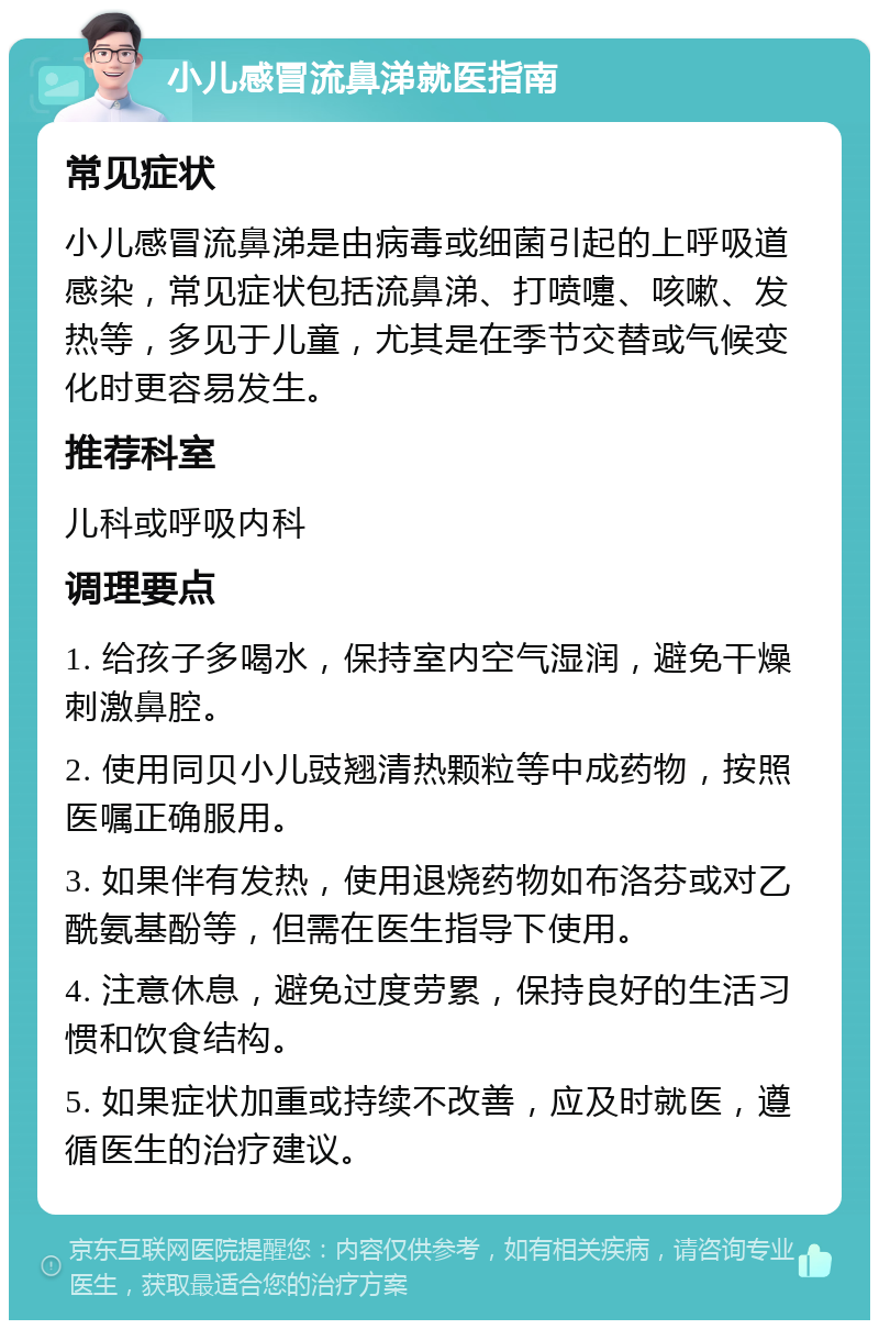 小儿感冒流鼻涕就医指南 常见症状 小儿感冒流鼻涕是由病毒或细菌引起的上呼吸道感染，常见症状包括流鼻涕、打喷嚏、咳嗽、发热等，多见于儿童，尤其是在季节交替或气候变化时更容易发生。 推荐科室 儿科或呼吸内科 调理要点 1. 给孩子多喝水，保持室内空气湿润，避免干燥刺激鼻腔。 2. 使用同贝小儿豉翘清热颗粒等中成药物，按照医嘱正确服用。 3. 如果伴有发热，使用退烧药物如布洛芬或对乙酰氨基酚等，但需在医生指导下使用。 4. 注意休息，避免过度劳累，保持良好的生活习惯和饮食结构。 5. 如果症状加重或持续不改善，应及时就医，遵循医生的治疗建议。