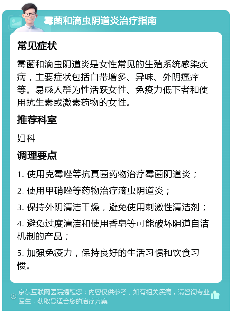 霉菌和滴虫阴道炎治疗指南 常见症状 霉菌和滴虫阴道炎是女性常见的生殖系统感染疾病，主要症状包括白带增多、异味、外阴瘙痒等。易感人群为性活跃女性、免疫力低下者和使用抗生素或激素药物的女性。 推荐科室 妇科 调理要点 1. 使用克霉唑等抗真菌药物治疗霉菌阴道炎； 2. 使用甲硝唑等药物治疗滴虫阴道炎； 3. 保持外阴清洁干燥，避免使用刺激性清洁剂； 4. 避免过度清洁和使用香皂等可能破坏阴道自洁机制的产品； 5. 加强免疫力，保持良好的生活习惯和饮食习惯。