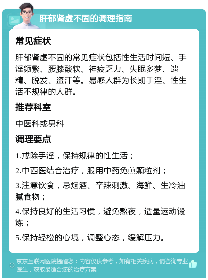 肝郁肾虚不固的调理指南 常见症状 肝郁肾虚不固的常见症状包括性生活时间短、手淫频繁、腰膝酸软、神疲乏力、失眠多梦、遗精、脱发、盗汗等。易感人群为长期手淫、性生活不规律的人群。 推荐科室 中医科或男科 调理要点 1.戒除手淫，保持规律的性生活； 2.中西医结合治疗，服用中药免煎颗粒剂； 3.注意饮食，忌烟酒、辛辣刺激、海鲜、生冷油腻食物； 4.保持良好的生活习惯，避免熬夜，适量运动锻炼； 5.保持轻松的心境，调整心态，缓解压力。