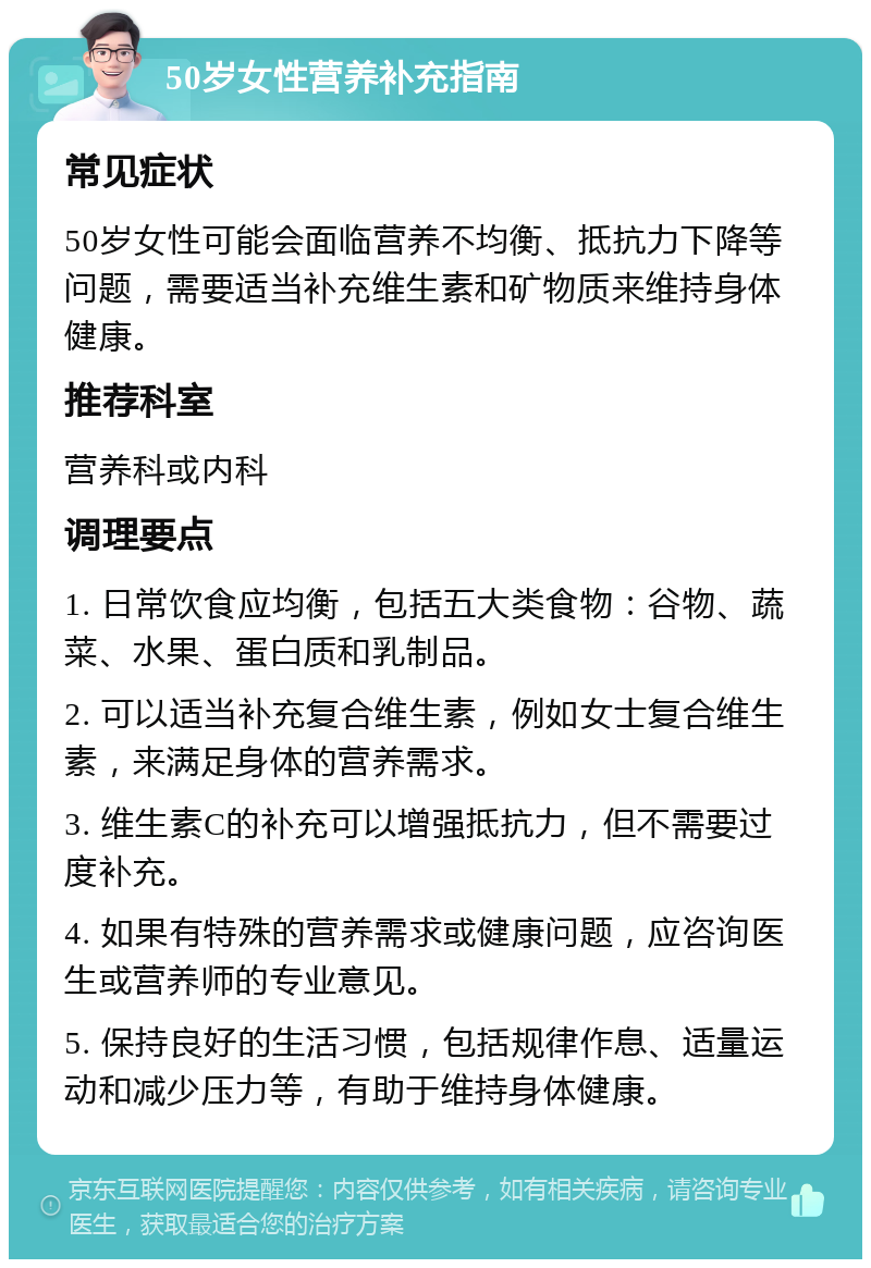 50岁女性营养补充指南 常见症状 50岁女性可能会面临营养不均衡、抵抗力下降等问题，需要适当补充维生素和矿物质来维持身体健康。 推荐科室 营养科或内科 调理要点 1. 日常饮食应均衡，包括五大类食物：谷物、蔬菜、水果、蛋白质和乳制品。 2. 可以适当补充复合维生素，例如女士复合维生素，来满足身体的营养需求。 3. 维生素C的补充可以增强抵抗力，但不需要过度补充。 4. 如果有特殊的营养需求或健康问题，应咨询医生或营养师的专业意见。 5. 保持良好的生活习惯，包括规律作息、适量运动和减少压力等，有助于维持身体健康。