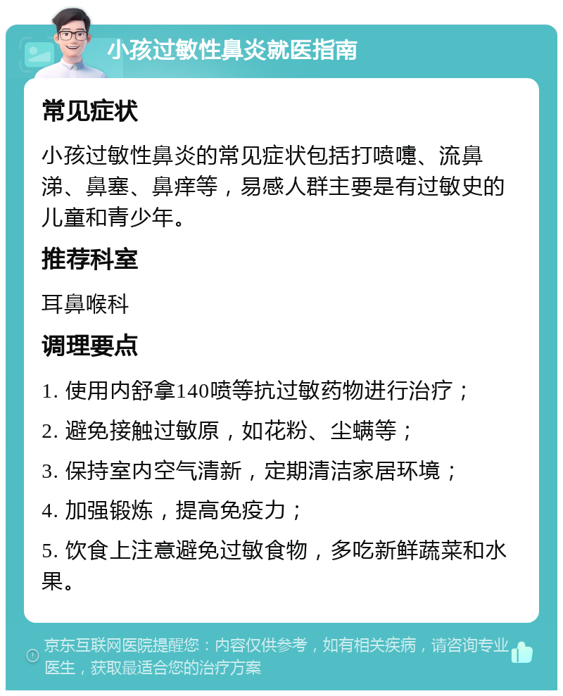 小孩过敏性鼻炎就医指南 常见症状 小孩过敏性鼻炎的常见症状包括打喷嚏、流鼻涕、鼻塞、鼻痒等，易感人群主要是有过敏史的儿童和青少年。 推荐科室 耳鼻喉科 调理要点 1. 使用内舒拿140喷等抗过敏药物进行治疗； 2. 避免接触过敏原，如花粉、尘螨等； 3. 保持室内空气清新，定期清洁家居环境； 4. 加强锻炼，提高免疫力； 5. 饮食上注意避免过敏食物，多吃新鲜蔬菜和水果。