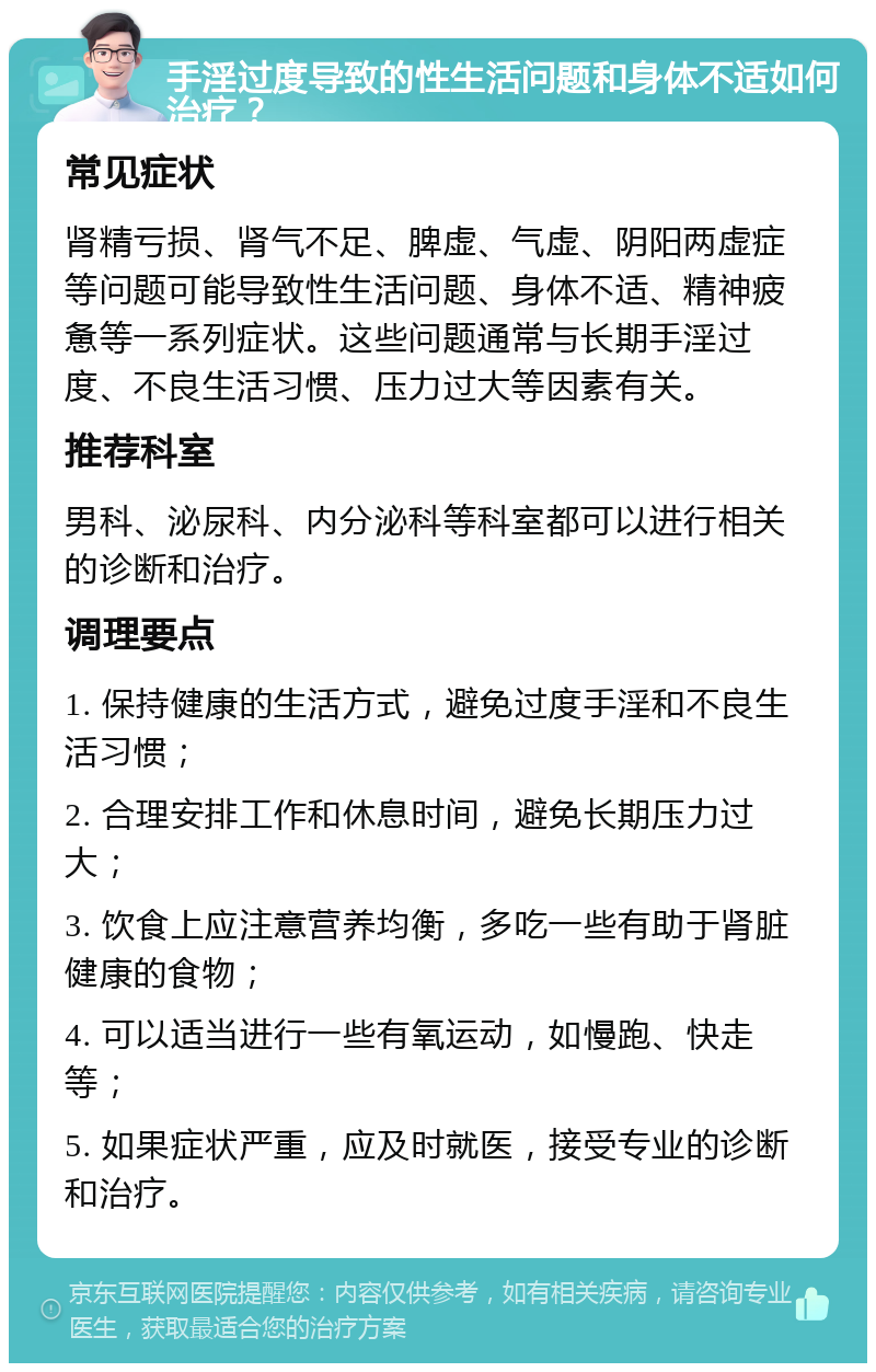 手淫过度导致的性生活问题和身体不适如何治疗？ 常见症状 肾精亏损、肾气不足、脾虚、气虚、阴阳两虚症等问题可能导致性生活问题、身体不适、精神疲惫等一系列症状。这些问题通常与长期手淫过度、不良生活习惯、压力过大等因素有关。 推荐科室 男科、泌尿科、内分泌科等科室都可以进行相关的诊断和治疗。 调理要点 1. 保持健康的生活方式，避免过度手淫和不良生活习惯； 2. 合理安排工作和休息时间，避免长期压力过大； 3. 饮食上应注意营养均衡，多吃一些有助于肾脏健康的食物； 4. 可以适当进行一些有氧运动，如慢跑、快走等； 5. 如果症状严重，应及时就医，接受专业的诊断和治疗。