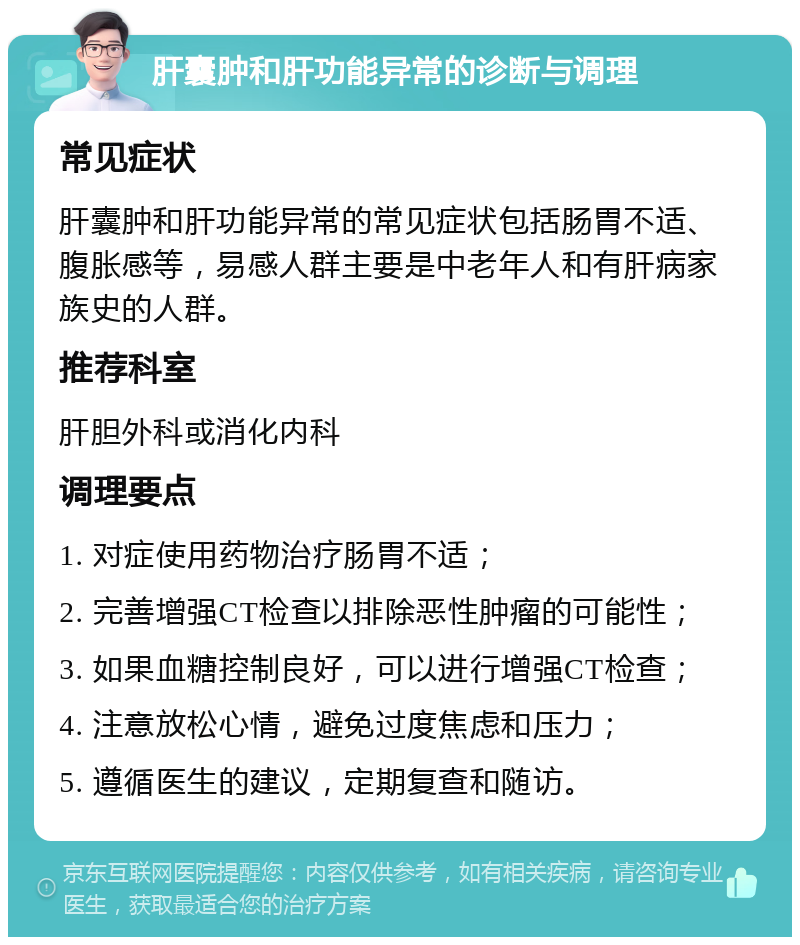 肝囊肿和肝功能异常的诊断与调理 常见症状 肝囊肿和肝功能异常的常见症状包括肠胃不适、腹胀感等，易感人群主要是中老年人和有肝病家族史的人群。 推荐科室 肝胆外科或消化内科 调理要点 1. 对症使用药物治疗肠胃不适； 2. 完善增强CT检查以排除恶性肿瘤的可能性； 3. 如果血糖控制良好，可以进行增强CT检查； 4. 注意放松心情，避免过度焦虑和压力； 5. 遵循医生的建议，定期复查和随访。