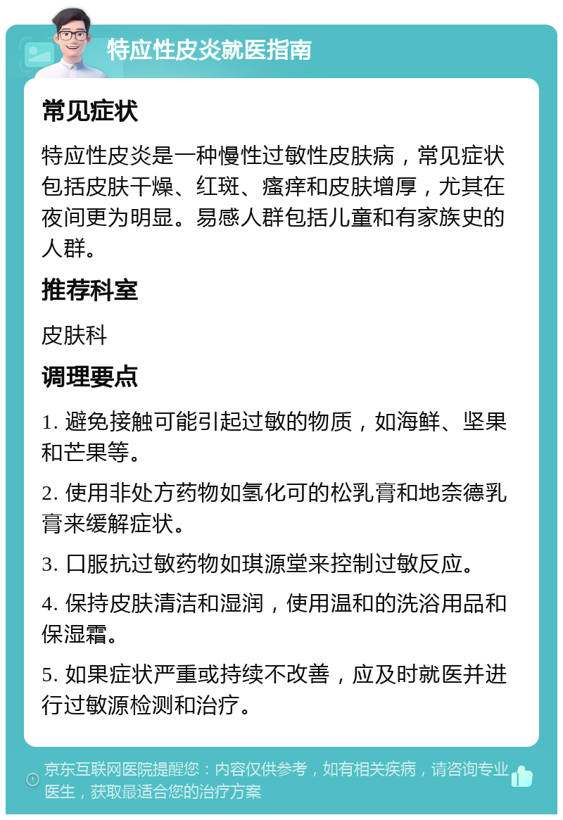 特应性皮炎就医指南 常见症状 特应性皮炎是一种慢性过敏性皮肤病，常见症状包括皮肤干燥、红斑、瘙痒和皮肤增厚，尤其在夜间更为明显。易感人群包括儿童和有家族史的人群。 推荐科室 皮肤科 调理要点 1. 避免接触可能引起过敏的物质，如海鲜、坚果和芒果等。 2. 使用非处方药物如氢化可的松乳膏和地奈德乳膏来缓解症状。 3. 口服抗过敏药物如琪源堂来控制过敏反应。 4. 保持皮肤清洁和湿润，使用温和的洗浴用品和保湿霜。 5. 如果症状严重或持续不改善，应及时就医并进行过敏源检测和治疗。