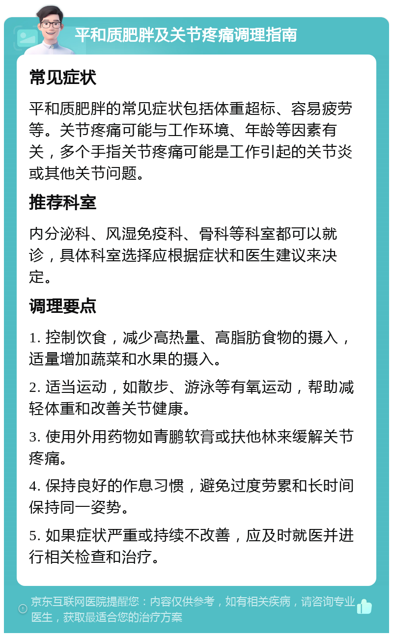 平和质肥胖及关节疼痛调理指南 常见症状 平和质肥胖的常见症状包括体重超标、容易疲劳等。关节疼痛可能与工作环境、年龄等因素有关，多个手指关节疼痛可能是工作引起的关节炎或其他关节问题。 推荐科室 内分泌科、风湿免疫科、骨科等科室都可以就诊，具体科室选择应根据症状和医生建议来决定。 调理要点 1. 控制饮食，减少高热量、高脂肪食物的摄入，适量增加蔬菜和水果的摄入。 2. 适当运动，如散步、游泳等有氧运动，帮助减轻体重和改善关节健康。 3. 使用外用药物如青鹏软膏或扶他林来缓解关节疼痛。 4. 保持良好的作息习惯，避免过度劳累和长时间保持同一姿势。 5. 如果症状严重或持续不改善，应及时就医并进行相关检查和治疗。