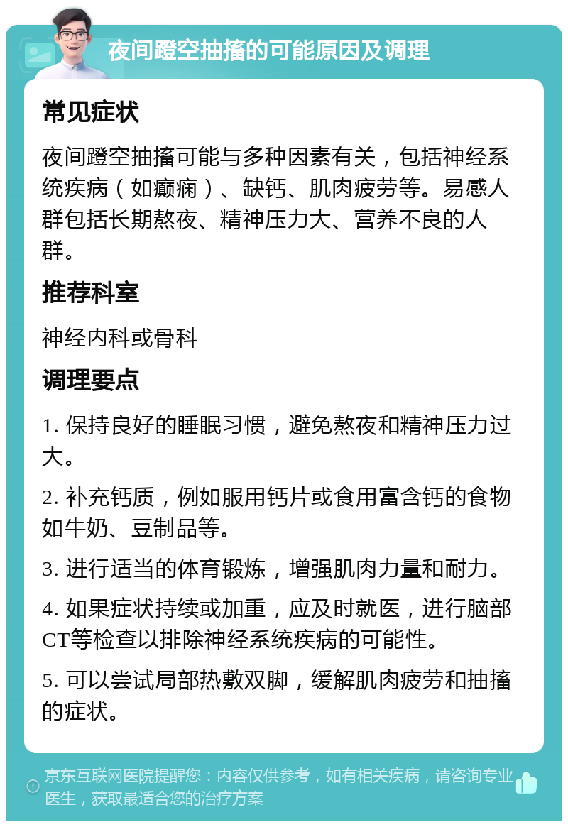 夜间蹬空抽搐的可能原因及调理 常见症状 夜间蹬空抽搐可能与多种因素有关，包括神经系统疾病（如癫痫）、缺钙、肌肉疲劳等。易感人群包括长期熬夜、精神压力大、营养不良的人群。 推荐科室 神经内科或骨科 调理要点 1. 保持良好的睡眠习惯，避免熬夜和精神压力过大。 2. 补充钙质，例如服用钙片或食用富含钙的食物如牛奶、豆制品等。 3. 进行适当的体育锻炼，增强肌肉力量和耐力。 4. 如果症状持续或加重，应及时就医，进行脑部CT等检查以排除神经系统疾病的可能性。 5. 可以尝试局部热敷双脚，缓解肌肉疲劳和抽搐的症状。