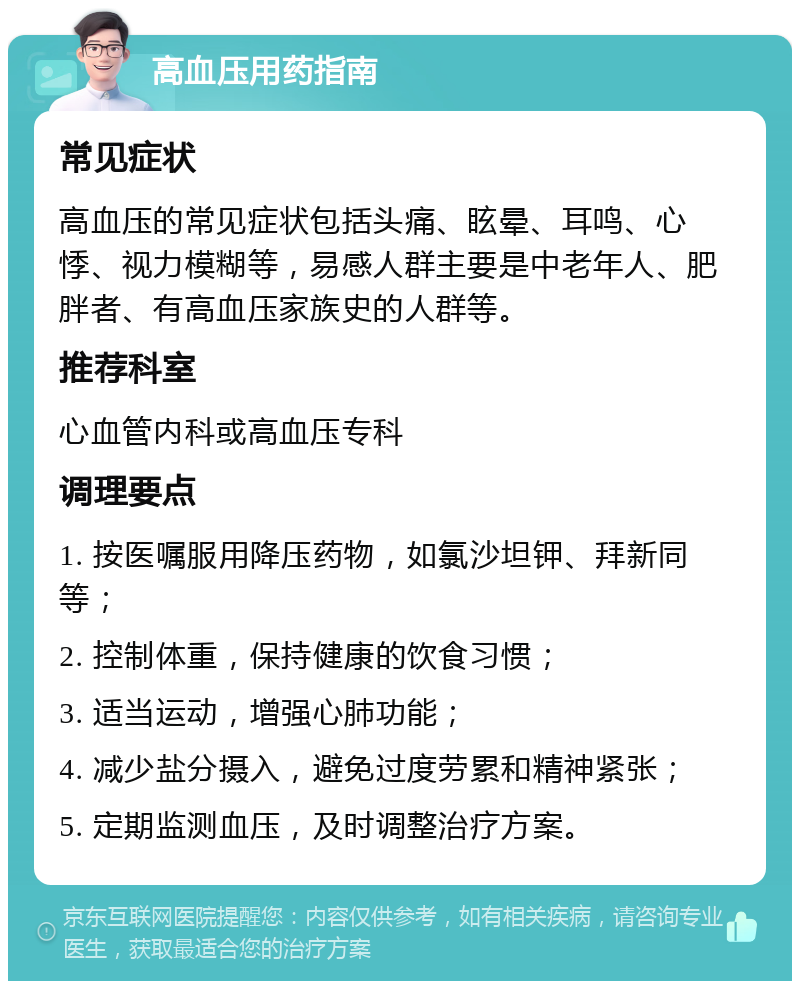 高血压用药指南 常见症状 高血压的常见症状包括头痛、眩晕、耳鸣、心悸、视力模糊等，易感人群主要是中老年人、肥胖者、有高血压家族史的人群等。 推荐科室 心血管内科或高血压专科 调理要点 1. 按医嘱服用降压药物，如氯沙坦钾、拜新同等； 2. 控制体重，保持健康的饮食习惯； 3. 适当运动，增强心肺功能； 4. 减少盐分摄入，避免过度劳累和精神紧张； 5. 定期监测血压，及时调整治疗方案。