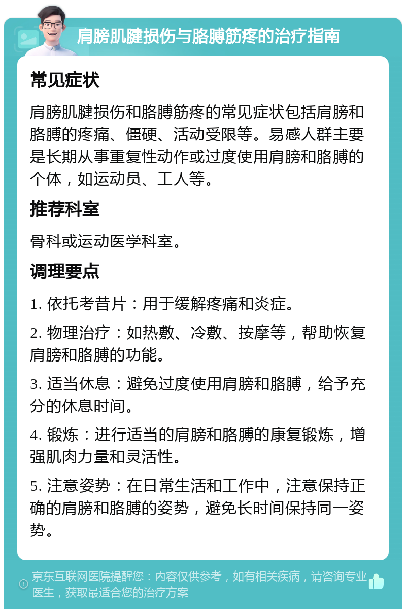 肩膀肌腱损伤与胳膊筋疼的治疗指南 常见症状 肩膀肌腱损伤和胳膊筋疼的常见症状包括肩膀和胳膊的疼痛、僵硬、活动受限等。易感人群主要是长期从事重复性动作或过度使用肩膀和胳膊的个体，如运动员、工人等。 推荐科室 骨科或运动医学科室。 调理要点 1. 依托考昔片：用于缓解疼痛和炎症。 2. 物理治疗：如热敷、冷敷、按摩等，帮助恢复肩膀和胳膊的功能。 3. 适当休息：避免过度使用肩膀和胳膊，给予充分的休息时间。 4. 锻炼：进行适当的肩膀和胳膊的康复锻炼，增强肌肉力量和灵活性。 5. 注意姿势：在日常生活和工作中，注意保持正确的肩膀和胳膊的姿势，避免长时间保持同一姿势。