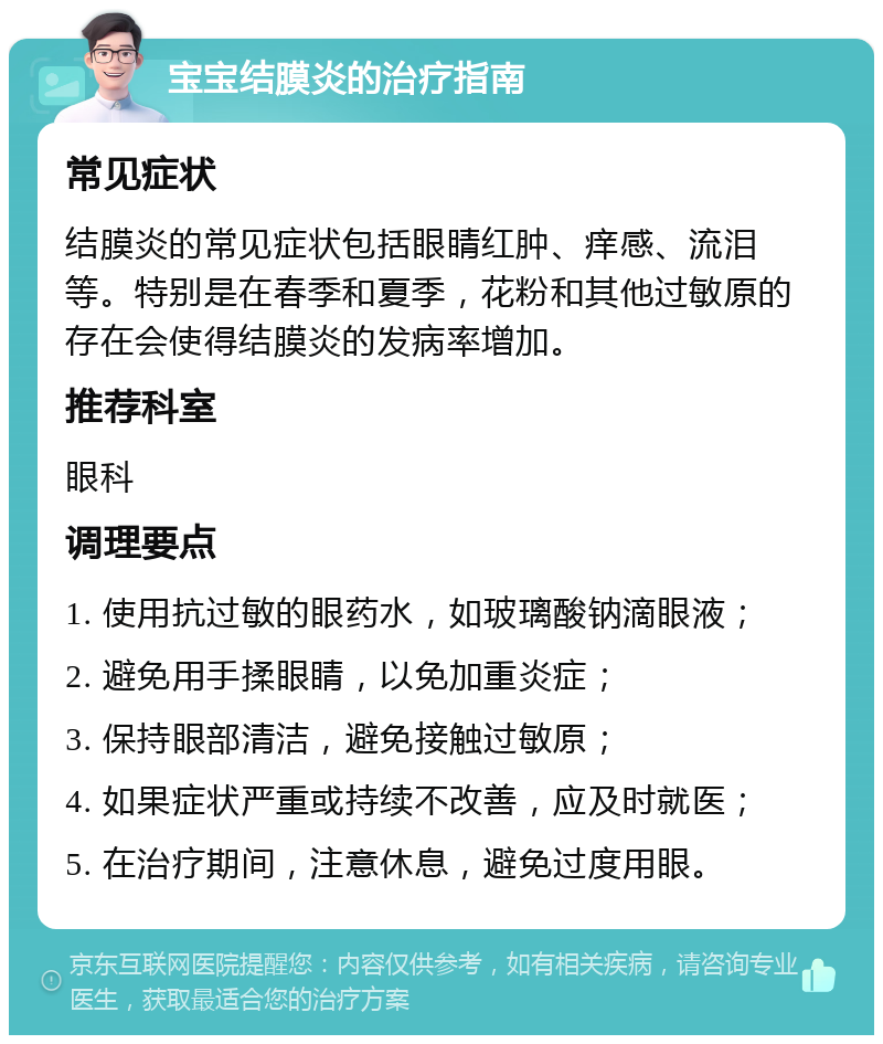 宝宝结膜炎的治疗指南 常见症状 结膜炎的常见症状包括眼睛红肿、痒感、流泪等。特别是在春季和夏季，花粉和其他过敏原的存在会使得结膜炎的发病率增加。 推荐科室 眼科 调理要点 1. 使用抗过敏的眼药水，如玻璃酸钠滴眼液； 2. 避免用手揉眼睛，以免加重炎症； 3. 保持眼部清洁，避免接触过敏原； 4. 如果症状严重或持续不改善，应及时就医； 5. 在治疗期间，注意休息，避免过度用眼。