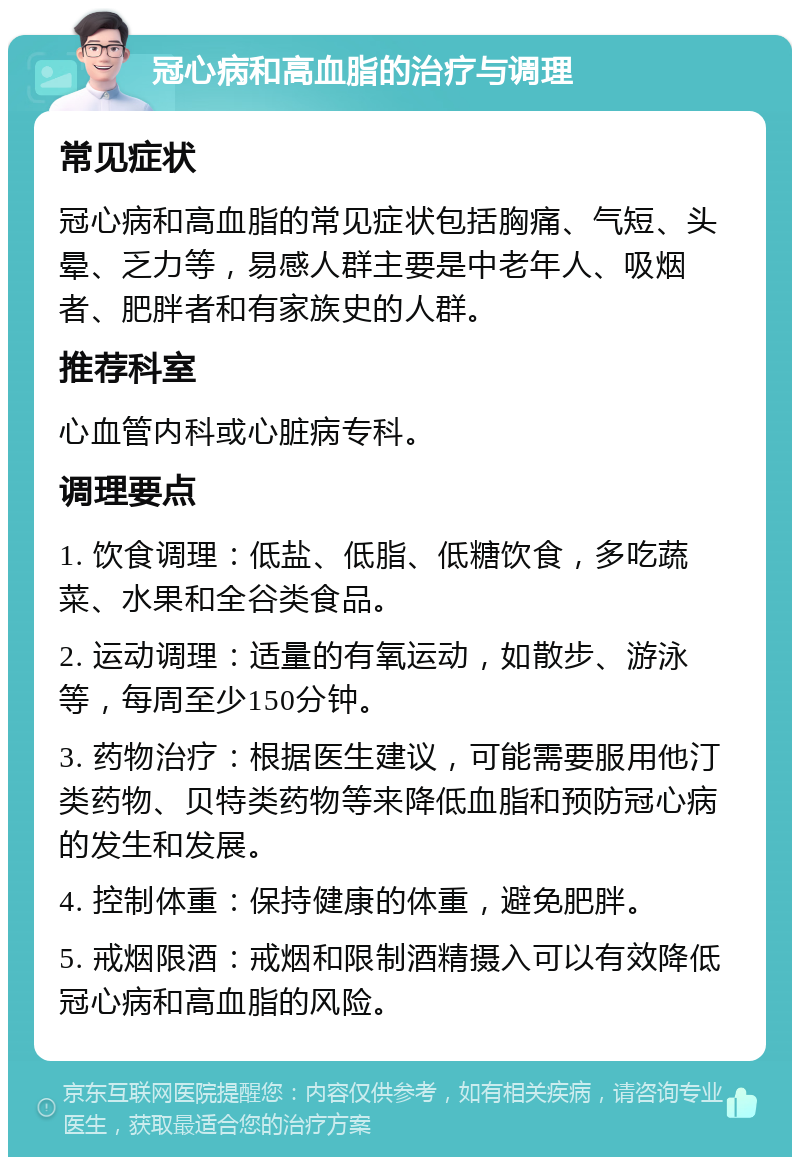 冠心病和高血脂的治疗与调理 常见症状 冠心病和高血脂的常见症状包括胸痛、气短、头晕、乏力等，易感人群主要是中老年人、吸烟者、肥胖者和有家族史的人群。 推荐科室 心血管内科或心脏病专科。 调理要点 1. 饮食调理：低盐、低脂、低糖饮食，多吃蔬菜、水果和全谷类食品。 2. 运动调理：适量的有氧运动，如散步、游泳等，每周至少150分钟。 3. 药物治疗：根据医生建议，可能需要服用他汀类药物、贝特类药物等来降低血脂和预防冠心病的发生和发展。 4. 控制体重：保持健康的体重，避免肥胖。 5. 戒烟限酒：戒烟和限制酒精摄入可以有效降低冠心病和高血脂的风险。