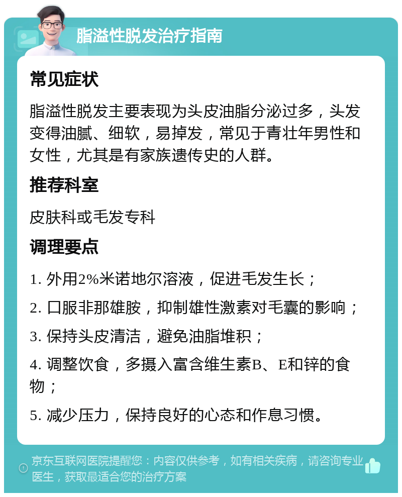 脂溢性脱发治疗指南 常见症状 脂溢性脱发主要表现为头皮油脂分泌过多，头发变得油腻、细软，易掉发，常见于青壮年男性和女性，尤其是有家族遗传史的人群。 推荐科室 皮肤科或毛发专科 调理要点 1. 外用2%米诺地尔溶液，促进毛发生长； 2. 口服非那雄胺，抑制雄性激素对毛囊的影响； 3. 保持头皮清洁，避免油脂堆积； 4. 调整饮食，多摄入富含维生素B、E和锌的食物； 5. 减少压力，保持良好的心态和作息习惯。