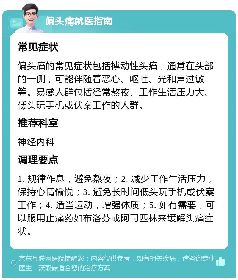 偏头痛就医指南 常见症状 偏头痛的常见症状包括搏动性头痛，通常在头部的一侧，可能伴随着恶心、呕吐、光和声过敏等。易感人群包括经常熬夜、工作生活压力大、低头玩手机或伏案工作的人群。 推荐科室 神经内科 调理要点 1. 规律作息，避免熬夜；2. 减少工作生活压力，保持心情愉悦；3. 避免长时间低头玩手机或伏案工作；4. 适当运动，增强体质；5. 如有需要，可以服用止痛药如布洛芬或阿司匹林来缓解头痛症状。