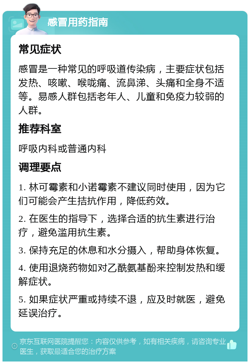 感冒用药指南 常见症状 感冒是一种常见的呼吸道传染病，主要症状包括发热、咳嗽、喉咙痛、流鼻涕、头痛和全身不适等。易感人群包括老年人、儿童和免疫力较弱的人群。 推荐科室 呼吸内科或普通内科 调理要点 1. 林可霉素和小诺霉素不建议同时使用，因为它们可能会产生拮抗作用，降低药效。 2. 在医生的指导下，选择合适的抗生素进行治疗，避免滥用抗生素。 3. 保持充足的休息和水分摄入，帮助身体恢复。 4. 使用退烧药物如对乙酰氨基酚来控制发热和缓解症状。 5. 如果症状严重或持续不退，应及时就医，避免延误治疗。