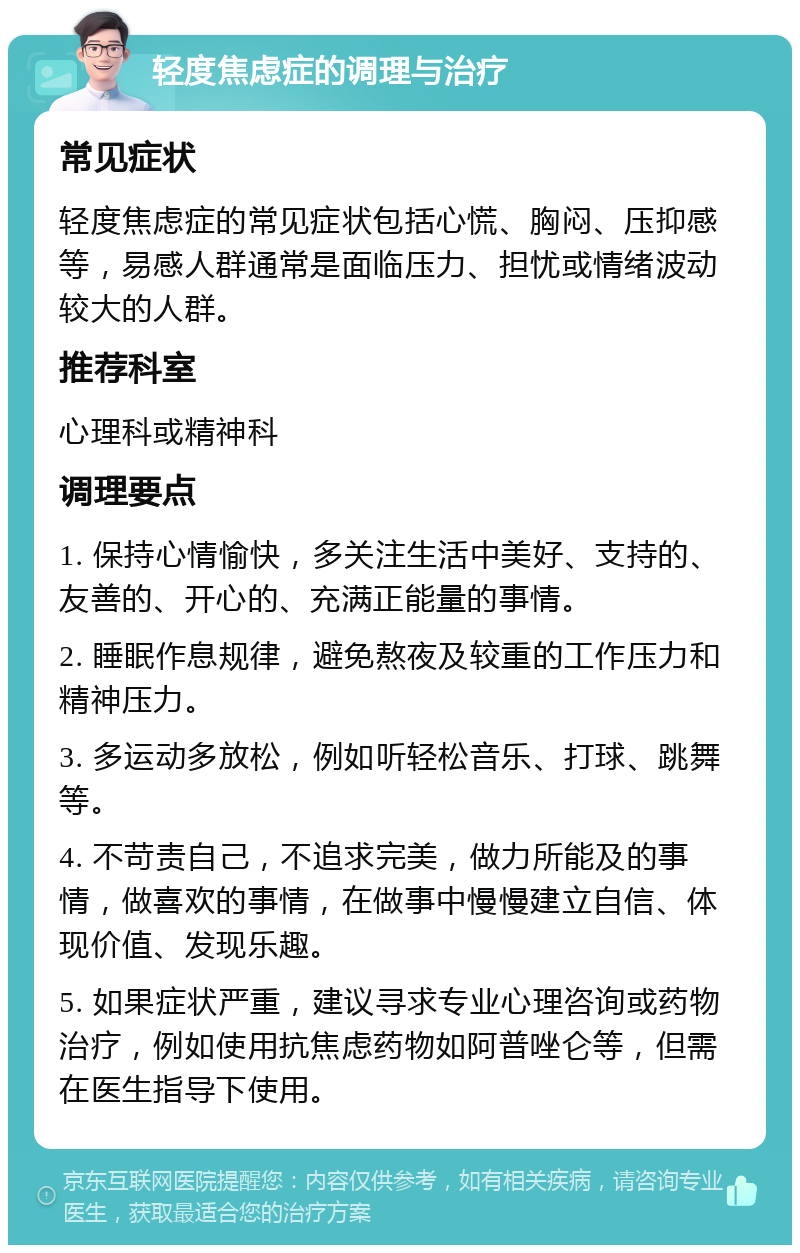 轻度焦虑症的调理与治疗 常见症状 轻度焦虑症的常见症状包括心慌、胸闷、压抑感等，易感人群通常是面临压力、担忧或情绪波动较大的人群。 推荐科室 心理科或精神科 调理要点 1. 保持心情愉快，多关注生活中美好、支持的、友善的、开心的、充满正能量的事情。 2. 睡眠作息规律，避免熬夜及较重的工作压力和精神压力。 3. 多运动多放松，例如听轻松音乐、打球、跳舞等。 4. 不苛责自己，不追求完美，做力所能及的事情，做喜欢的事情，在做事中慢慢建立自信、体现价值、发现乐趣。 5. 如果症状严重，建议寻求专业心理咨询或药物治疗，例如使用抗焦虑药物如阿普唑仑等，但需在医生指导下使用。