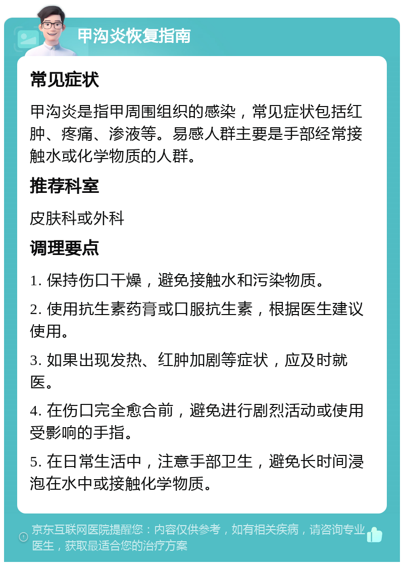 甲沟炎恢复指南 常见症状 甲沟炎是指甲周围组织的感染，常见症状包括红肿、疼痛、渗液等。易感人群主要是手部经常接触水或化学物质的人群。 推荐科室 皮肤科或外科 调理要点 1. 保持伤口干燥，避免接触水和污染物质。 2. 使用抗生素药膏或口服抗生素，根据医生建议使用。 3. 如果出现发热、红肿加剧等症状，应及时就医。 4. 在伤口完全愈合前，避免进行剧烈活动或使用受影响的手指。 5. 在日常生活中，注意手部卫生，避免长时间浸泡在水中或接触化学物质。