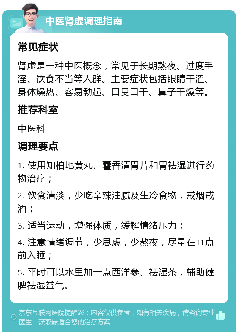 中医肾虚调理指南 常见症状 肾虚是一种中医概念，常见于长期熬夜、过度手淫、饮食不当等人群。主要症状包括眼睛干涩、身体燥热、容易勃起、口臭口干、鼻子干燥等。 推荐科室 中医科 调理要点 1. 使用知柏地黄丸、藿香清胃片和胃祛湿进行药物治疗； 2. 饮食清淡，少吃辛辣油腻及生冷食物，戒烟戒酒； 3. 适当运动，增强体质，缓解情绪压力； 4. 注意情绪调节，少思虑，少熬夜，尽量在11点前入睡； 5. 平时可以水里加一点西洋参、祛湿茶，辅助健脾祛湿益气。