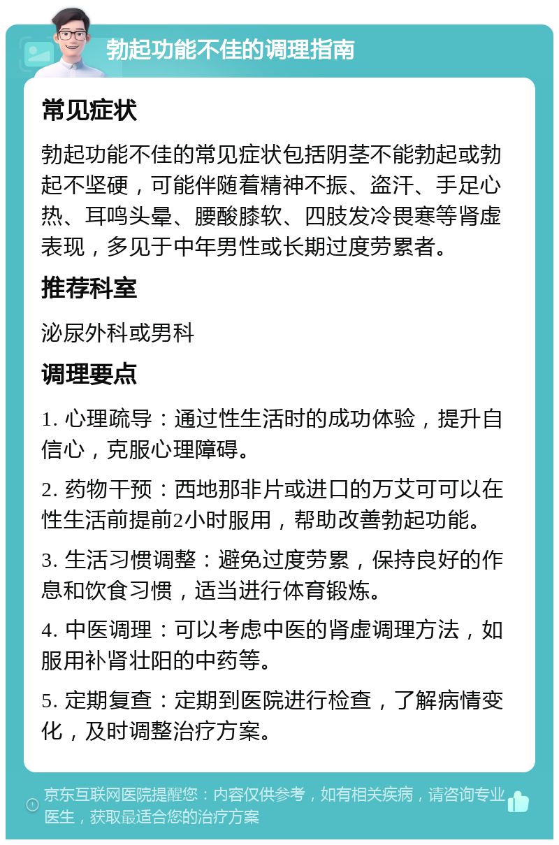 勃起功能不佳的调理指南 常见症状 勃起功能不佳的常见症状包括阴茎不能勃起或勃起不坚硬，可能伴随着精神不振、盗汗、手足心热、耳鸣头晕、腰酸膝软、四肢发冷畏寒等肾虚表现，多见于中年男性或长期过度劳累者。 推荐科室 泌尿外科或男科 调理要点 1. 心理疏导：通过性生活时的成功体验，提升自信心，克服心理障碍。 2. 药物干预：西地那非片或进口的万艾可可以在性生活前提前2小时服用，帮助改善勃起功能。 3. 生活习惯调整：避免过度劳累，保持良好的作息和饮食习惯，适当进行体育锻炼。 4. 中医调理：可以考虑中医的肾虚调理方法，如服用补肾壮阳的中药等。 5. 定期复查：定期到医院进行检查，了解病情变化，及时调整治疗方案。