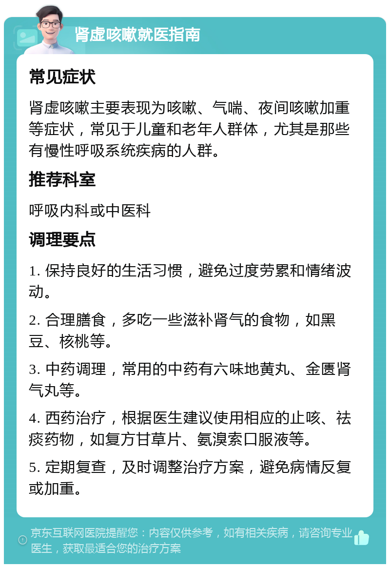 肾虚咳嗽就医指南 常见症状 肾虚咳嗽主要表现为咳嗽、气喘、夜间咳嗽加重等症状，常见于儿童和老年人群体，尤其是那些有慢性呼吸系统疾病的人群。 推荐科室 呼吸内科或中医科 调理要点 1. 保持良好的生活习惯，避免过度劳累和情绪波动。 2. 合理膳食，多吃一些滋补肾气的食物，如黑豆、核桃等。 3. 中药调理，常用的中药有六味地黄丸、金匮肾气丸等。 4. 西药治疗，根据医生建议使用相应的止咳、祛痰药物，如复方甘草片、氨溴索口服液等。 5. 定期复查，及时调整治疗方案，避免病情反复或加重。