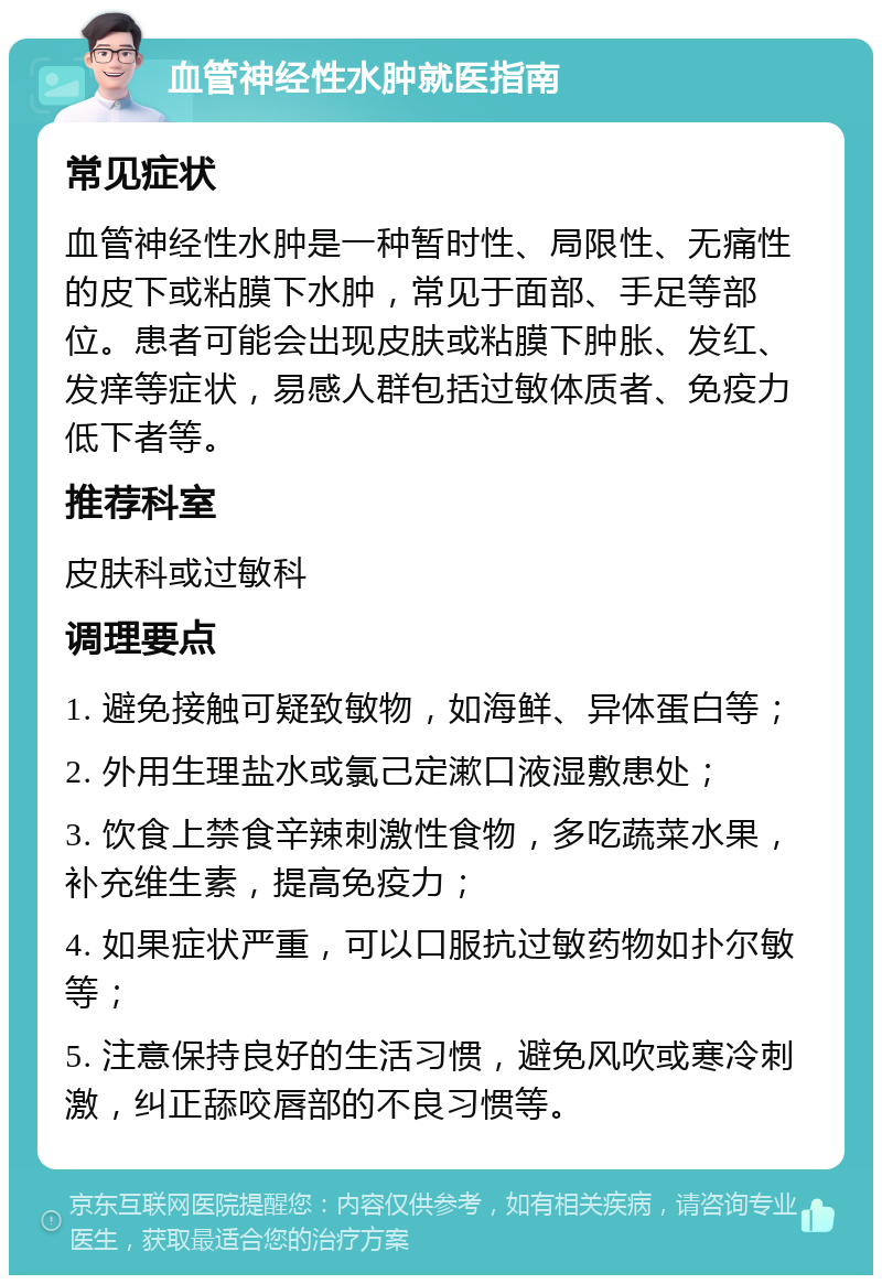 血管神经性水肿就医指南 常见症状 血管神经性水肿是一种暂时性、局限性、无痛性的皮下或粘膜下水肿，常见于面部、手足等部位。患者可能会出现皮肤或粘膜下肿胀、发红、发痒等症状，易感人群包括过敏体质者、免疫力低下者等。 推荐科室 皮肤科或过敏科 调理要点 1. 避免接触可疑致敏物，如海鲜、异体蛋白等； 2. 外用生理盐水或氯己定漱口液湿敷患处； 3. 饮食上禁食辛辣刺激性食物，多吃蔬菜水果，补充维生素，提高免疫力； 4. 如果症状严重，可以口服抗过敏药物如扑尔敏等； 5. 注意保持良好的生活习惯，避免风吹或寒冷刺激，纠正舔咬唇部的不良习惯等。