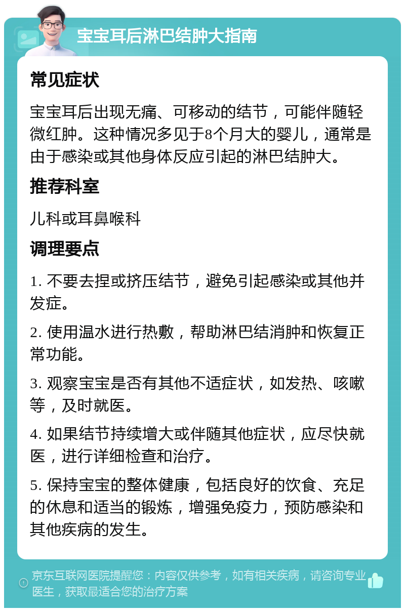 宝宝耳后淋巴结肿大指南 常见症状 宝宝耳后出现无痛、可移动的结节，可能伴随轻微红肿。这种情况多见于8个月大的婴儿，通常是由于感染或其他身体反应引起的淋巴结肿大。 推荐科室 儿科或耳鼻喉科 调理要点 1. 不要去捏或挤压结节，避免引起感染或其他并发症。 2. 使用温水进行热敷，帮助淋巴结消肿和恢复正常功能。 3. 观察宝宝是否有其他不适症状，如发热、咳嗽等，及时就医。 4. 如果结节持续增大或伴随其他症状，应尽快就医，进行详细检查和治疗。 5. 保持宝宝的整体健康，包括良好的饮食、充足的休息和适当的锻炼，增强免疫力，预防感染和其他疾病的发生。