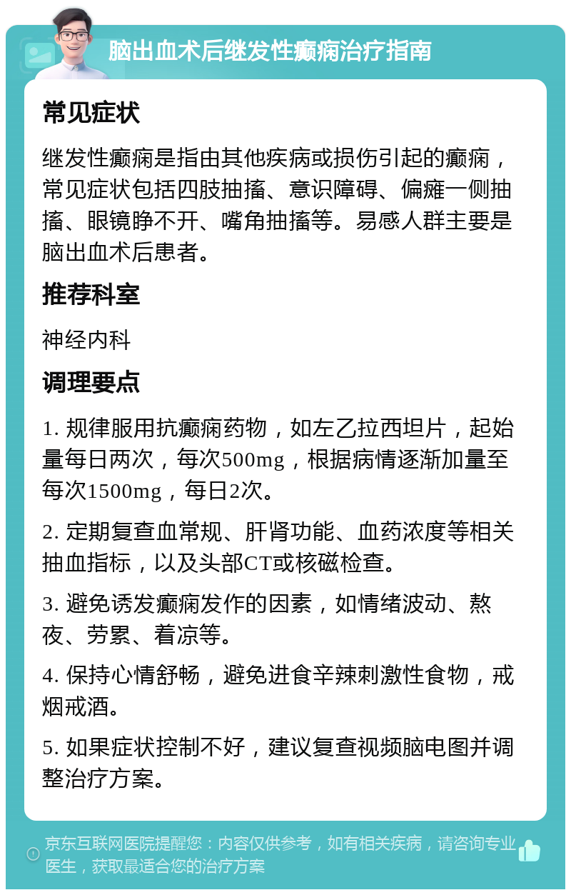 脑出血术后继发性癫痫治疗指南 常见症状 继发性癫痫是指由其他疾病或损伤引起的癫痫，常见症状包括四肢抽搐、意识障碍、偏瘫一侧抽搐、眼镜睁不开、嘴角抽搐等。易感人群主要是脑出血术后患者。 推荐科室 神经内科 调理要点 1. 规律服用抗癫痫药物，如左乙拉西坦片，起始量每日两次，每次500mg，根据病情逐渐加量至每次1500mg，每日2次。 2. 定期复查血常规、肝肾功能、血药浓度等相关抽血指标，以及头部CT或核磁检查。 3. 避免诱发癫痫发作的因素，如情绪波动、熬夜、劳累、着凉等。 4. 保持心情舒畅，避免进食辛辣刺激性食物，戒烟戒酒。 5. 如果症状控制不好，建议复查视频脑电图并调整治疗方案。