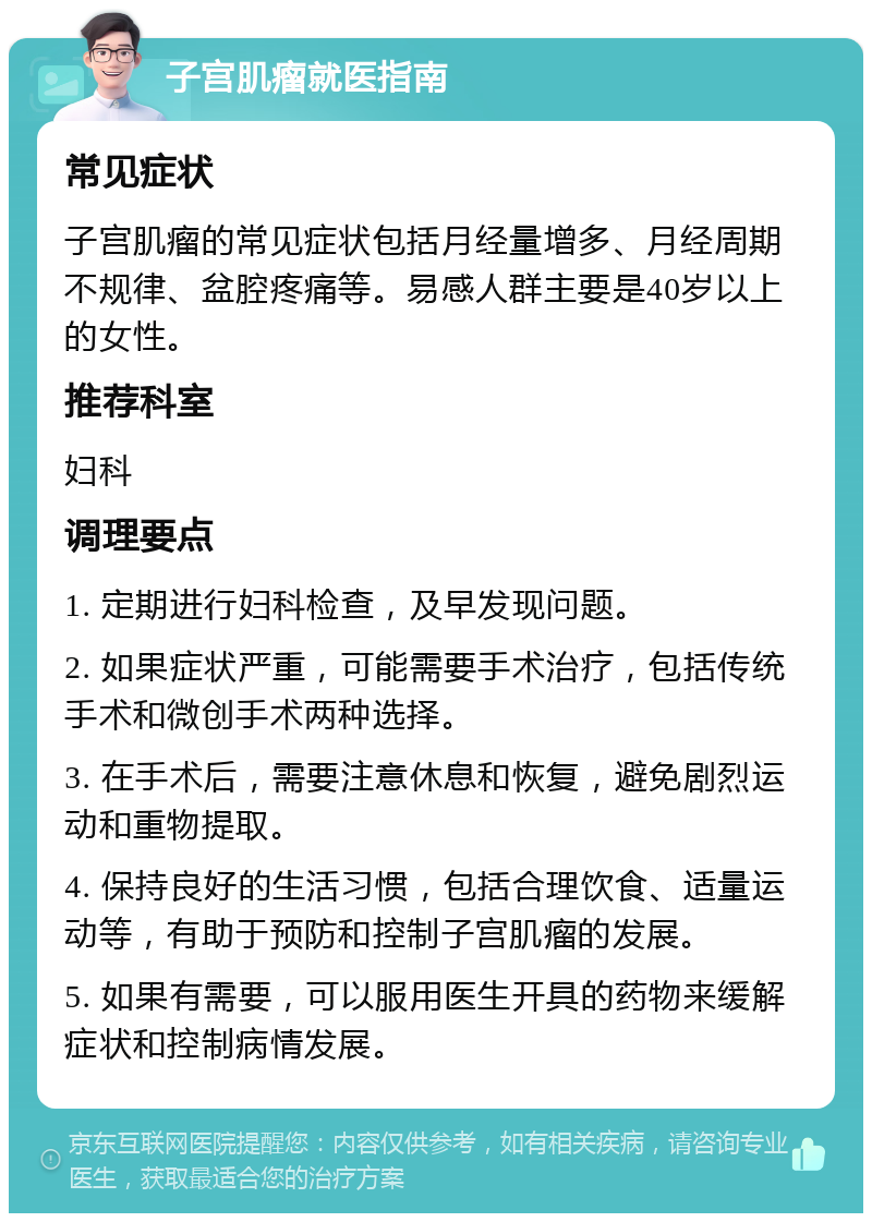 子宫肌瘤就医指南 常见症状 子宫肌瘤的常见症状包括月经量增多、月经周期不规律、盆腔疼痛等。易感人群主要是40岁以上的女性。 推荐科室 妇科 调理要点 1. 定期进行妇科检查，及早发现问题。 2. 如果症状严重，可能需要手术治疗，包括传统手术和微创手术两种选择。 3. 在手术后，需要注意休息和恢复，避免剧烈运动和重物提取。 4. 保持良好的生活习惯，包括合理饮食、适量运动等，有助于预防和控制子宫肌瘤的发展。 5. 如果有需要，可以服用医生开具的药物来缓解症状和控制病情发展。