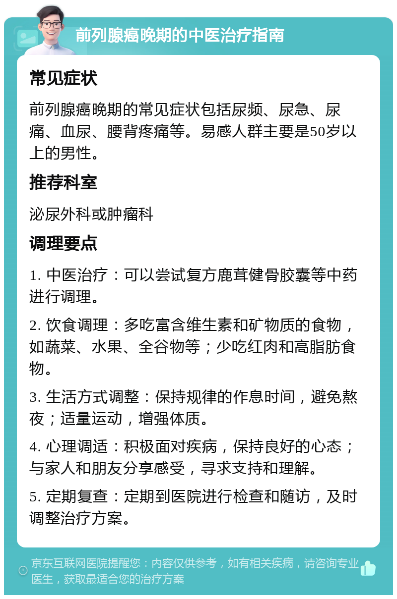 前列腺癌晚期的中医治疗指南 常见症状 前列腺癌晚期的常见症状包括尿频、尿急、尿痛、血尿、腰背疼痛等。易感人群主要是50岁以上的男性。 推荐科室 泌尿外科或肿瘤科 调理要点 1. 中医治疗：可以尝试复方鹿茸健骨胶囊等中药进行调理。 2. 饮食调理：多吃富含维生素和矿物质的食物，如蔬菜、水果、全谷物等；少吃红肉和高脂肪食物。 3. 生活方式调整：保持规律的作息时间，避免熬夜；适量运动，增强体质。 4. 心理调适：积极面对疾病，保持良好的心态；与家人和朋友分享感受，寻求支持和理解。 5. 定期复查：定期到医院进行检查和随访，及时调整治疗方案。