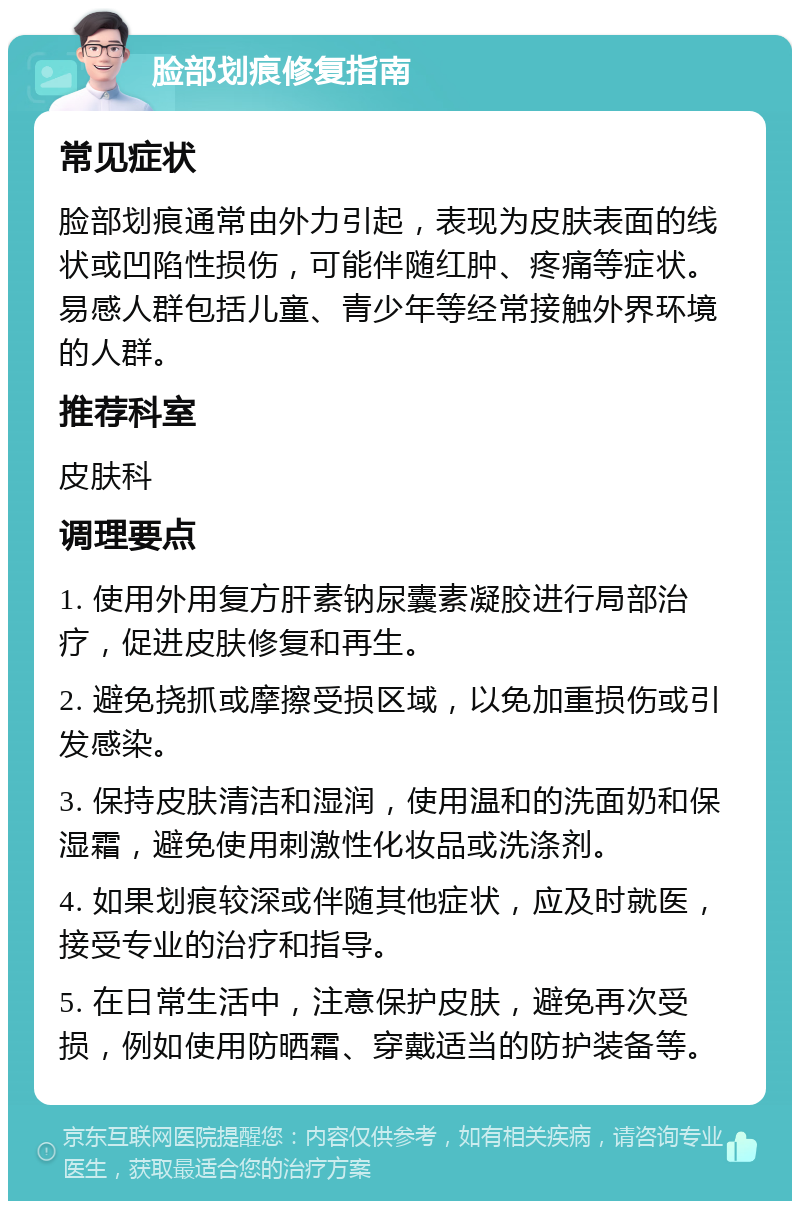 脸部划痕修复指南 常见症状 脸部划痕通常由外力引起，表现为皮肤表面的线状或凹陷性损伤，可能伴随红肿、疼痛等症状。易感人群包括儿童、青少年等经常接触外界环境的人群。 推荐科室 皮肤科 调理要点 1. 使用外用复方肝素钠尿囊素凝胶进行局部治疗，促进皮肤修复和再生。 2. 避免挠抓或摩擦受损区域，以免加重损伤或引发感染。 3. 保持皮肤清洁和湿润，使用温和的洗面奶和保湿霜，避免使用刺激性化妆品或洗涤剂。 4. 如果划痕较深或伴随其他症状，应及时就医，接受专业的治疗和指导。 5. 在日常生活中，注意保护皮肤，避免再次受损，例如使用防晒霜、穿戴适当的防护装备等。