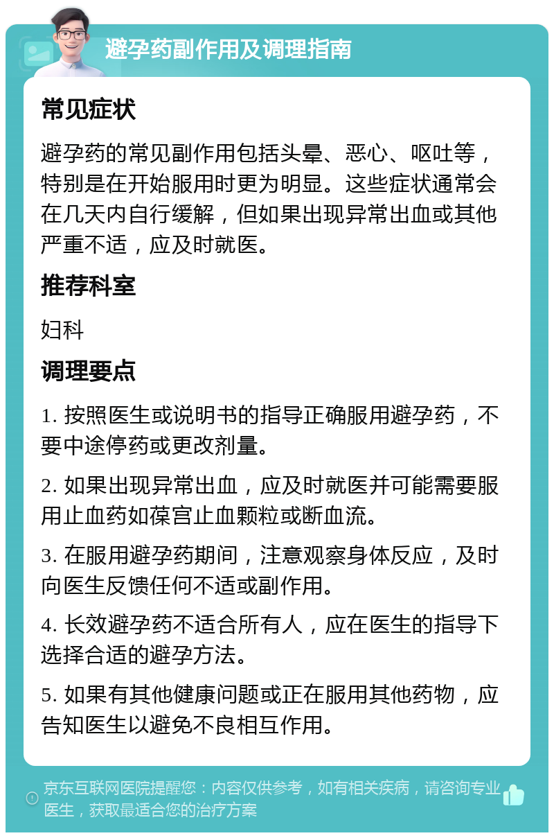 避孕药副作用及调理指南 常见症状 避孕药的常见副作用包括头晕、恶心、呕吐等，特别是在开始服用时更为明显。这些症状通常会在几天内自行缓解，但如果出现异常出血或其他严重不适，应及时就医。 推荐科室 妇科 调理要点 1. 按照医生或说明书的指导正确服用避孕药，不要中途停药或更改剂量。 2. 如果出现异常出血，应及时就医并可能需要服用止血药如葆宫止血颗粒或断血流。 3. 在服用避孕药期间，注意观察身体反应，及时向医生反馈任何不适或副作用。 4. 长效避孕药不适合所有人，应在医生的指导下选择合适的避孕方法。 5. 如果有其他健康问题或正在服用其他药物，应告知医生以避免不良相互作用。