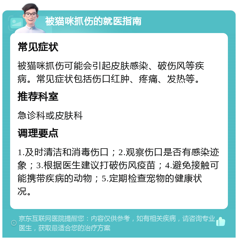 被猫咪抓伤的就医指南 常见症状 被猫咪抓伤可能会引起皮肤感染、破伤风等疾病。常见症状包括伤口红肿、疼痛、发热等。 推荐科室 急诊科或皮肤科 调理要点 1.及时清洁和消毒伤口；2.观察伤口是否有感染迹象；3.根据医生建议打破伤风疫苗；4.避免接触可能携带疾病的动物；5.定期检查宠物的健康状况。