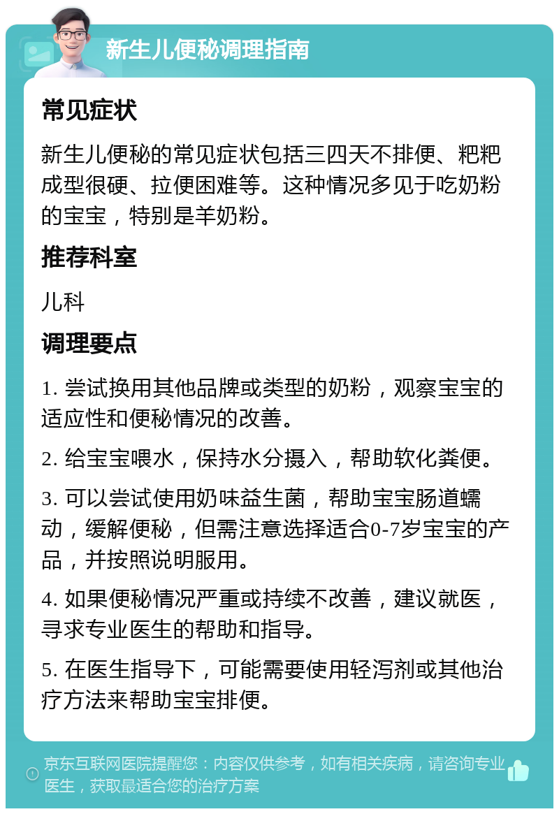 新生儿便秘调理指南 常见症状 新生儿便秘的常见症状包括三四天不排便、粑粑成型很硬、拉便困难等。这种情况多见于吃奶粉的宝宝，特别是羊奶粉。 推荐科室 儿科 调理要点 1. 尝试换用其他品牌或类型的奶粉，观察宝宝的适应性和便秘情况的改善。 2. 给宝宝喂水，保持水分摄入，帮助软化粪便。 3. 可以尝试使用奶味益生菌，帮助宝宝肠道蠕动，缓解便秘，但需注意选择适合0-7岁宝宝的产品，并按照说明服用。 4. 如果便秘情况严重或持续不改善，建议就医，寻求专业医生的帮助和指导。 5. 在医生指导下，可能需要使用轻泻剂或其他治疗方法来帮助宝宝排便。