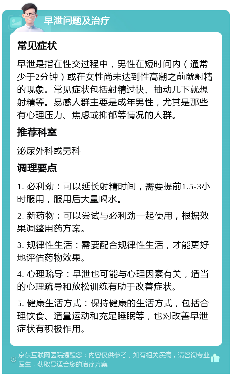 早泄问题及治疗 常见症状 早泄是指在性交过程中，男性在短时间内（通常少于2分钟）或在女性尚未达到性高潮之前就射精的现象。常见症状包括射精过快、抽动几下就想射精等。易感人群主要是成年男性，尤其是那些有心理压力、焦虑或抑郁等情况的人群。 推荐科室 泌尿外科或男科 调理要点 1. 必利劲：可以延长射精时间，需要提前1.5-3小时服用，服用后大量喝水。 2. 新药物：可以尝试与必利劲一起使用，根据效果调整用药方案。 3. 规律性生活：需要配合规律性生活，才能更好地评估药物效果。 4. 心理疏导：早泄也可能与心理因素有关，适当的心理疏导和放松训练有助于改善症状。 5. 健康生活方式：保持健康的生活方式，包括合理饮食、适量运动和充足睡眠等，也对改善早泄症状有积极作用。