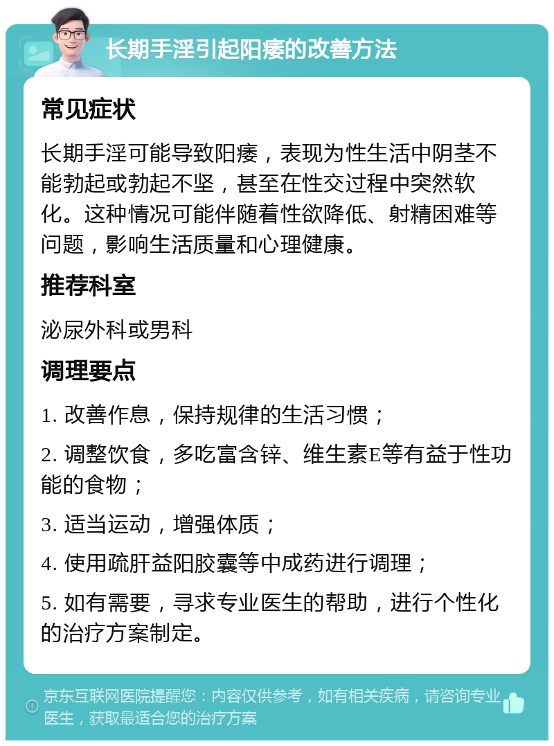 长期手淫引起阳痿的改善方法 常见症状 长期手淫可能导致阳痿，表现为性生活中阴茎不能勃起或勃起不坚，甚至在性交过程中突然软化。这种情况可能伴随着性欲降低、射精困难等问题，影响生活质量和心理健康。 推荐科室 泌尿外科或男科 调理要点 1. 改善作息，保持规律的生活习惯； 2. 调整饮食，多吃富含锌、维生素E等有益于性功能的食物； 3. 适当运动，增强体质； 4. 使用疏肝益阳胶囊等中成药进行调理； 5. 如有需要，寻求专业医生的帮助，进行个性化的治疗方案制定。