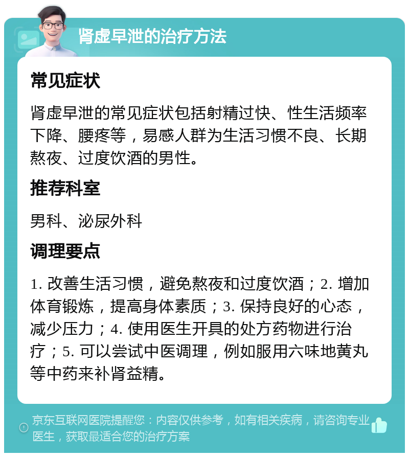 肾虚早泄的治疗方法 常见症状 肾虚早泄的常见症状包括射精过快、性生活频率下降、腰疼等，易感人群为生活习惯不良、长期熬夜、过度饮酒的男性。 推荐科室 男科、泌尿外科 调理要点 1. 改善生活习惯，避免熬夜和过度饮酒；2. 增加体育锻炼，提高身体素质；3. 保持良好的心态，减少压力；4. 使用医生开具的处方药物进行治疗；5. 可以尝试中医调理，例如服用六味地黄丸等中药来补肾益精。