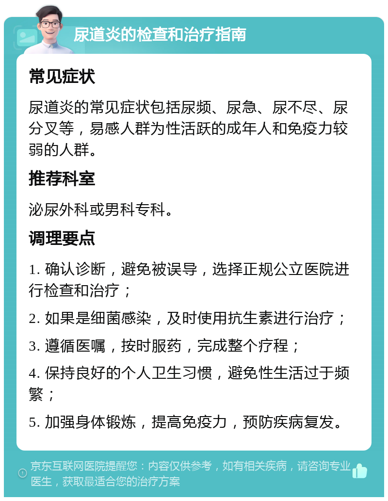 尿道炎的检查和治疗指南 常见症状 尿道炎的常见症状包括尿频、尿急、尿不尽、尿分叉等，易感人群为性活跃的成年人和免疫力较弱的人群。 推荐科室 泌尿外科或男科专科。 调理要点 1. 确认诊断，避免被误导，选择正规公立医院进行检查和治疗； 2. 如果是细菌感染，及时使用抗生素进行治疗； 3. 遵循医嘱，按时服药，完成整个疗程； 4. 保持良好的个人卫生习惯，避免性生活过于频繁； 5. 加强身体锻炼，提高免疫力，预防疾病复发。