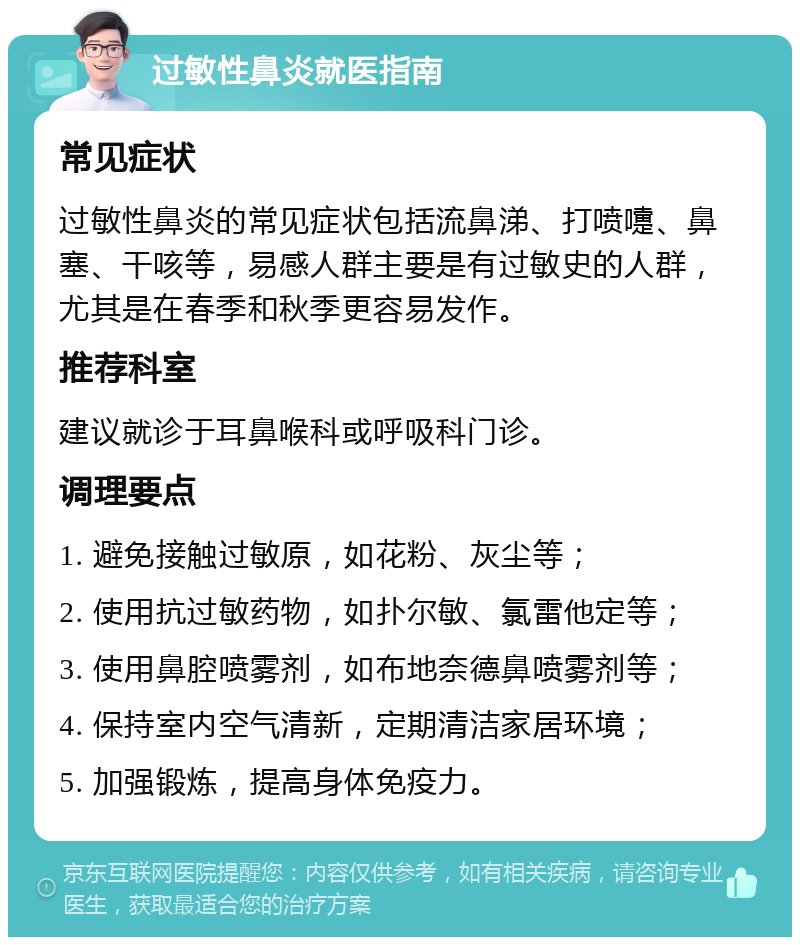 过敏性鼻炎就医指南 常见症状 过敏性鼻炎的常见症状包括流鼻涕、打喷嚏、鼻塞、干咳等，易感人群主要是有过敏史的人群，尤其是在春季和秋季更容易发作。 推荐科室 建议就诊于耳鼻喉科或呼吸科门诊。 调理要点 1. 避免接触过敏原，如花粉、灰尘等； 2. 使用抗过敏药物，如扑尔敏、氯雷他定等； 3. 使用鼻腔喷雾剂，如布地奈德鼻喷雾剂等； 4. 保持室内空气清新，定期清洁家居环境； 5. 加强锻炼，提高身体免疫力。