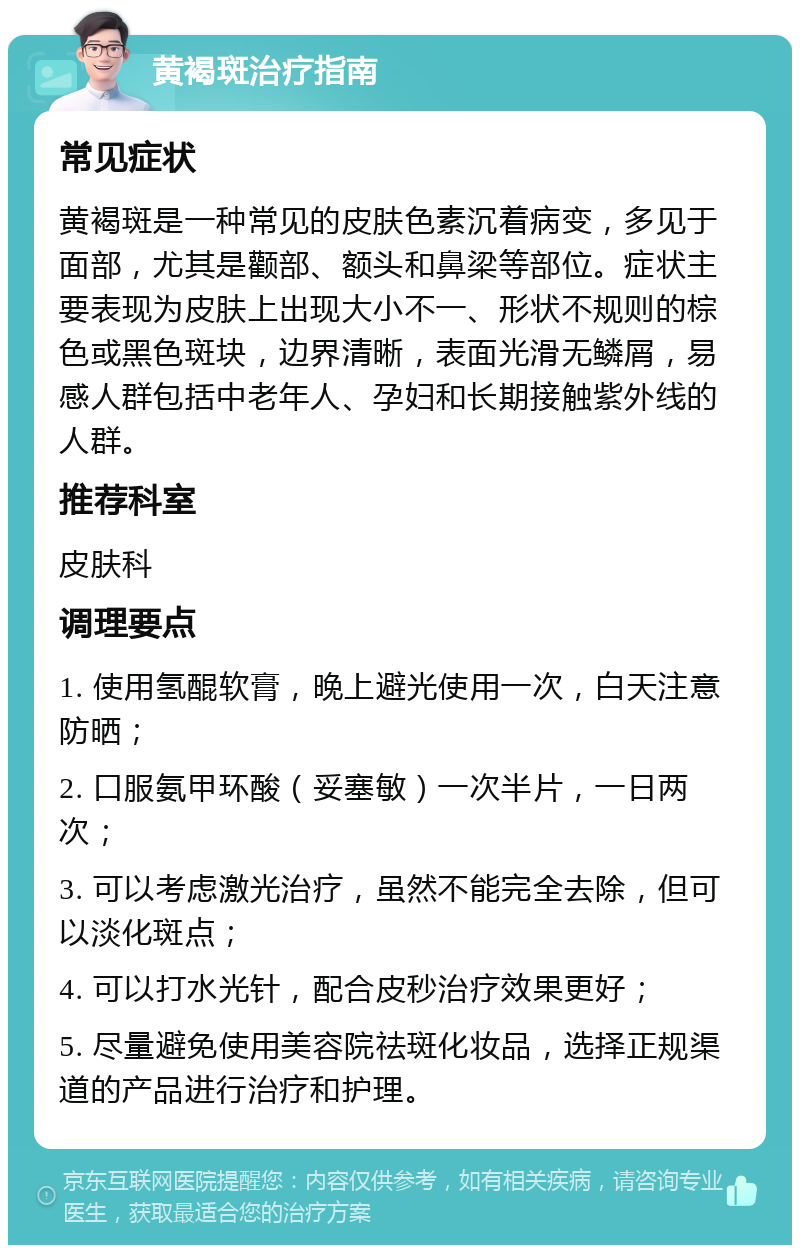 黄褐斑治疗指南 常见症状 黄褐斑是一种常见的皮肤色素沉着病变，多见于面部，尤其是颧部、额头和鼻梁等部位。症状主要表现为皮肤上出现大小不一、形状不规则的棕色或黑色斑块，边界清晰，表面光滑无鳞屑，易感人群包括中老年人、孕妇和长期接触紫外线的人群。 推荐科室 皮肤科 调理要点 1. 使用氢醌软膏，晚上避光使用一次，白天注意防晒； 2. 口服氨甲环酸（妥塞敏）一次半片，一日两次； 3. 可以考虑激光治疗，虽然不能完全去除，但可以淡化斑点； 4. 可以打水光针，配合皮秒治疗效果更好； 5. 尽量避免使用美容院祛斑化妆品，选择正规渠道的产品进行治疗和护理。