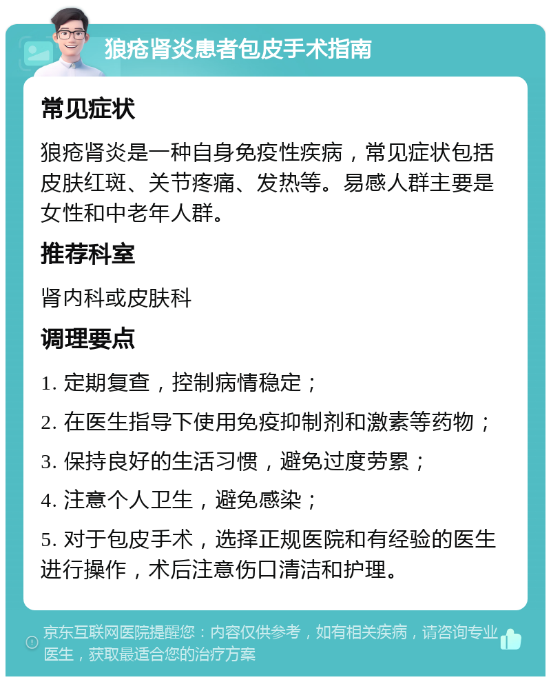 狼疮肾炎患者包皮手术指南 常见症状 狼疮肾炎是一种自身免疫性疾病，常见症状包括皮肤红斑、关节疼痛、发热等。易感人群主要是女性和中老年人群。 推荐科室 肾内科或皮肤科 调理要点 1. 定期复查，控制病情稳定； 2. 在医生指导下使用免疫抑制剂和激素等药物； 3. 保持良好的生活习惯，避免过度劳累； 4. 注意个人卫生，避免感染； 5. 对于包皮手术，选择正规医院和有经验的医生进行操作，术后注意伤口清洁和护理。