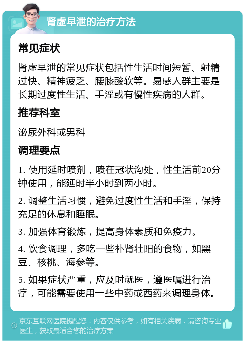 肾虚早泄的治疗方法 常见症状 肾虚早泄的常见症状包括性生活时间短暂、射精过快、精神疲乏、腰膝酸软等。易感人群主要是长期过度性生活、手淫或有慢性疾病的人群。 推荐科室 泌尿外科或男科 调理要点 1. 使用延时喷剂，喷在冠状沟处，性生活前20分钟使用，能延时半小时到两小时。 2. 调整生活习惯，避免过度性生活和手淫，保持充足的休息和睡眠。 3. 加强体育锻炼，提高身体素质和免疫力。 4. 饮食调理，多吃一些补肾壮阳的食物，如黑豆、核桃、海参等。 5. 如果症状严重，应及时就医，遵医嘱进行治疗，可能需要使用一些中药或西药来调理身体。