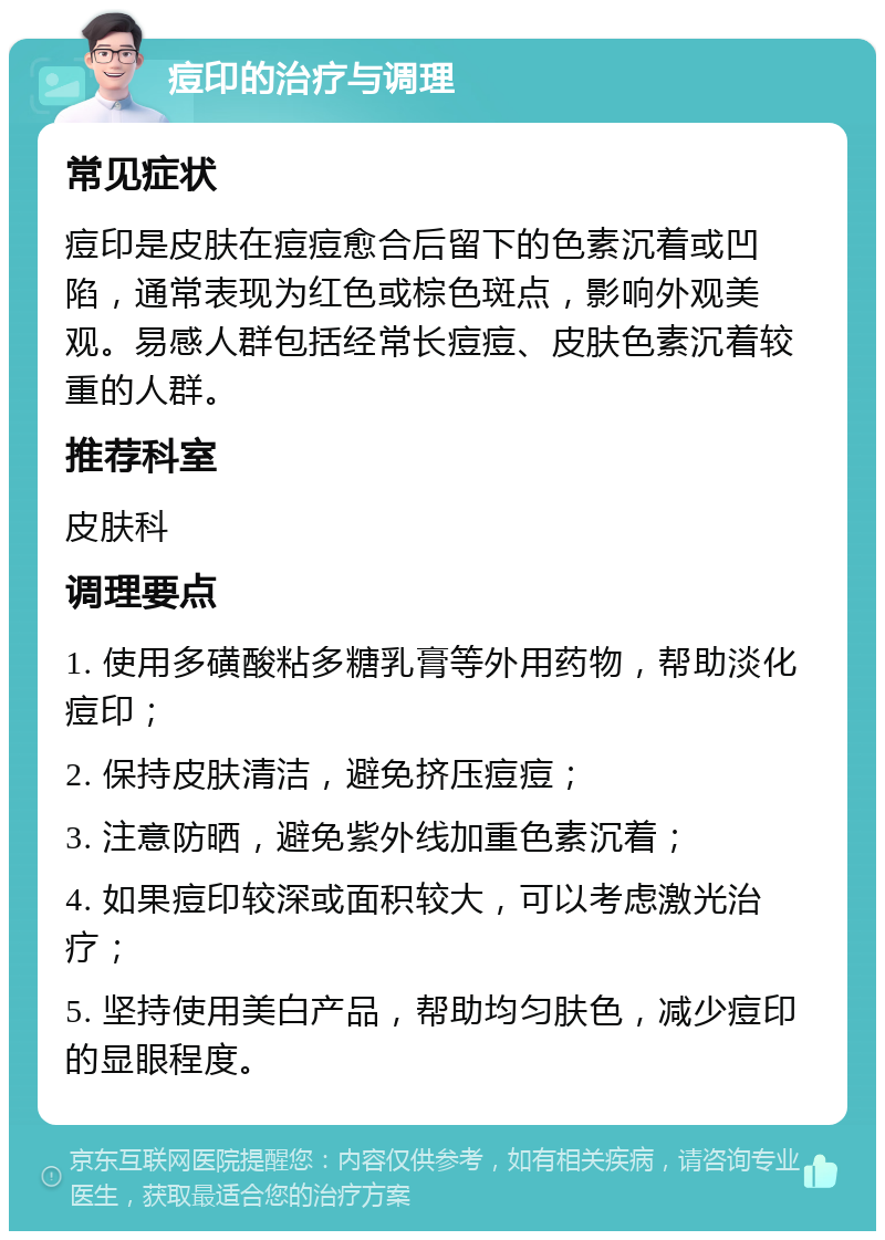 痘印的治疗与调理 常见症状 痘印是皮肤在痘痘愈合后留下的色素沉着或凹陷，通常表现为红色或棕色斑点，影响外观美观。易感人群包括经常长痘痘、皮肤色素沉着较重的人群。 推荐科室 皮肤科 调理要点 1. 使用多磺酸粘多糖乳膏等外用药物，帮助淡化痘印； 2. 保持皮肤清洁，避免挤压痘痘； 3. 注意防晒，避免紫外线加重色素沉着； 4. 如果痘印较深或面积较大，可以考虑激光治疗； 5. 坚持使用美白产品，帮助均匀肤色，减少痘印的显眼程度。