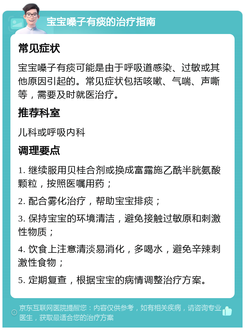 宝宝嗓子有痰的治疗指南 常见症状 宝宝嗓子有痰可能是由于呼吸道感染、过敏或其他原因引起的。常见症状包括咳嗽、气喘、声嘶等，需要及时就医治疗。 推荐科室 儿科或呼吸内科 调理要点 1. 继续服用贝桂合剂或换成富露施乙酰半胱氨酸颗粒，按照医嘱用药； 2. 配合雾化治疗，帮助宝宝排痰； 3. 保持宝宝的环境清洁，避免接触过敏原和刺激性物质； 4. 饮食上注意清淡易消化，多喝水，避免辛辣刺激性食物； 5. 定期复查，根据宝宝的病情调整治疗方案。