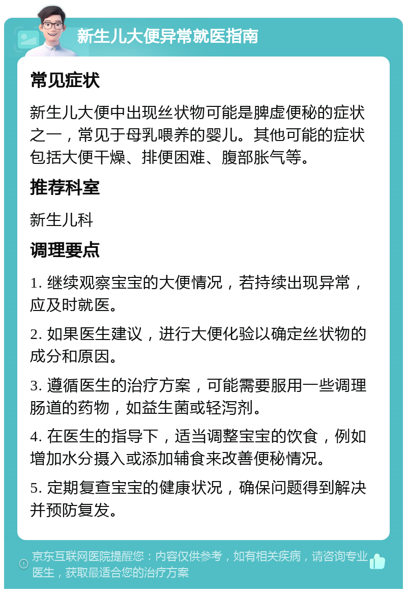 新生儿大便异常就医指南 常见症状 新生儿大便中出现丝状物可能是脾虚便秘的症状之一，常见于母乳喂养的婴儿。其他可能的症状包括大便干燥、排便困难、腹部胀气等。 推荐科室 新生儿科 调理要点 1. 继续观察宝宝的大便情况，若持续出现异常，应及时就医。 2. 如果医生建议，进行大便化验以确定丝状物的成分和原因。 3. 遵循医生的治疗方案，可能需要服用一些调理肠道的药物，如益生菌或轻泻剂。 4. 在医生的指导下，适当调整宝宝的饮食，例如增加水分摄入或添加辅食来改善便秘情况。 5. 定期复查宝宝的健康状况，确保问题得到解决并预防复发。