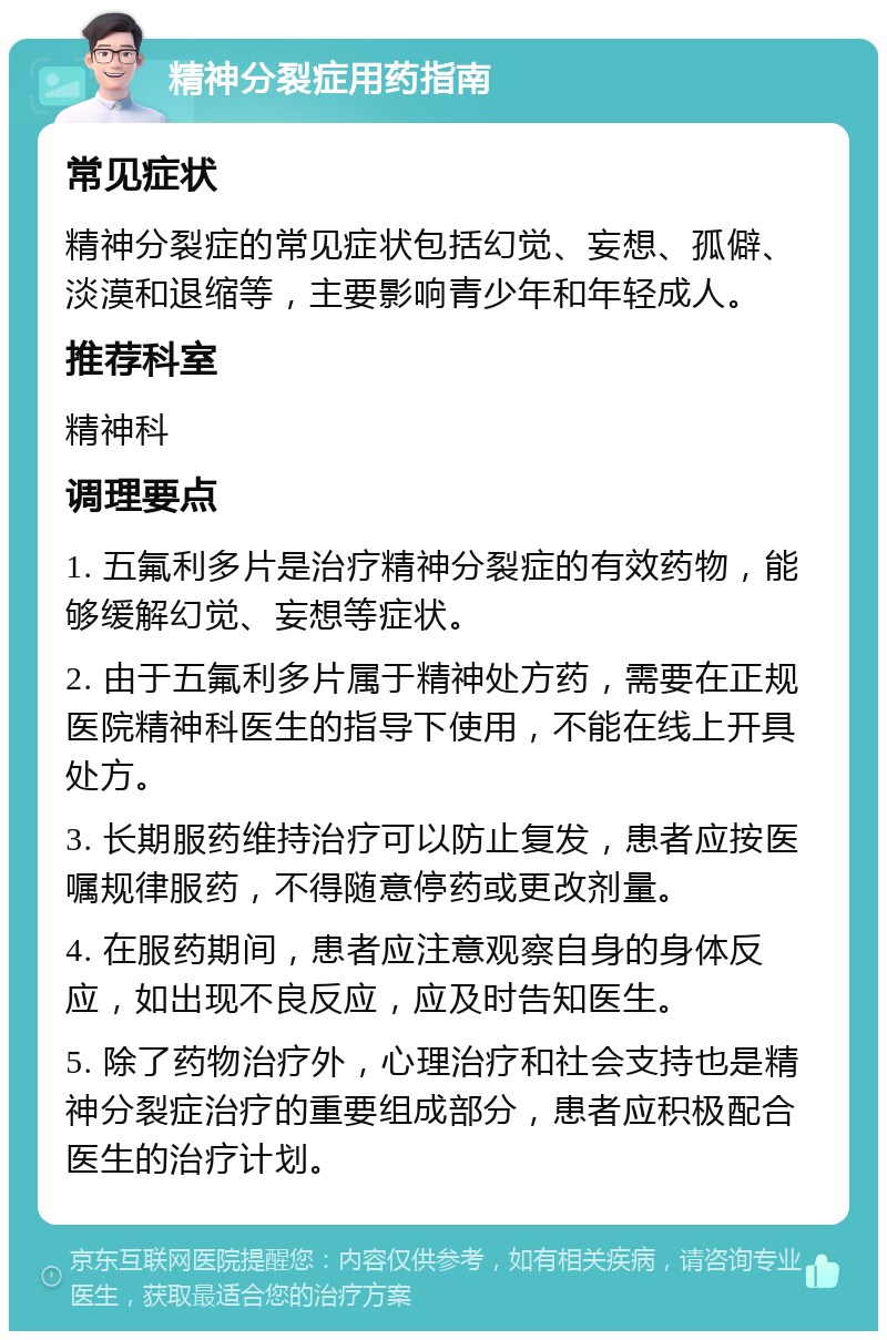 精神分裂症用药指南 常见症状 精神分裂症的常见症状包括幻觉、妄想、孤僻、淡漠和退缩等，主要影响青少年和年轻成人。 推荐科室 精神科 调理要点 1. 五氟利多片是治疗精神分裂症的有效药物，能够缓解幻觉、妄想等症状。 2. 由于五氟利多片属于精神处方药，需要在正规医院精神科医生的指导下使用，不能在线上开具处方。 3. 长期服药维持治疗可以防止复发，患者应按医嘱规律服药，不得随意停药或更改剂量。 4. 在服药期间，患者应注意观察自身的身体反应，如出现不良反应，应及时告知医生。 5. 除了药物治疗外，心理治疗和社会支持也是精神分裂症治疗的重要组成部分，患者应积极配合医生的治疗计划。