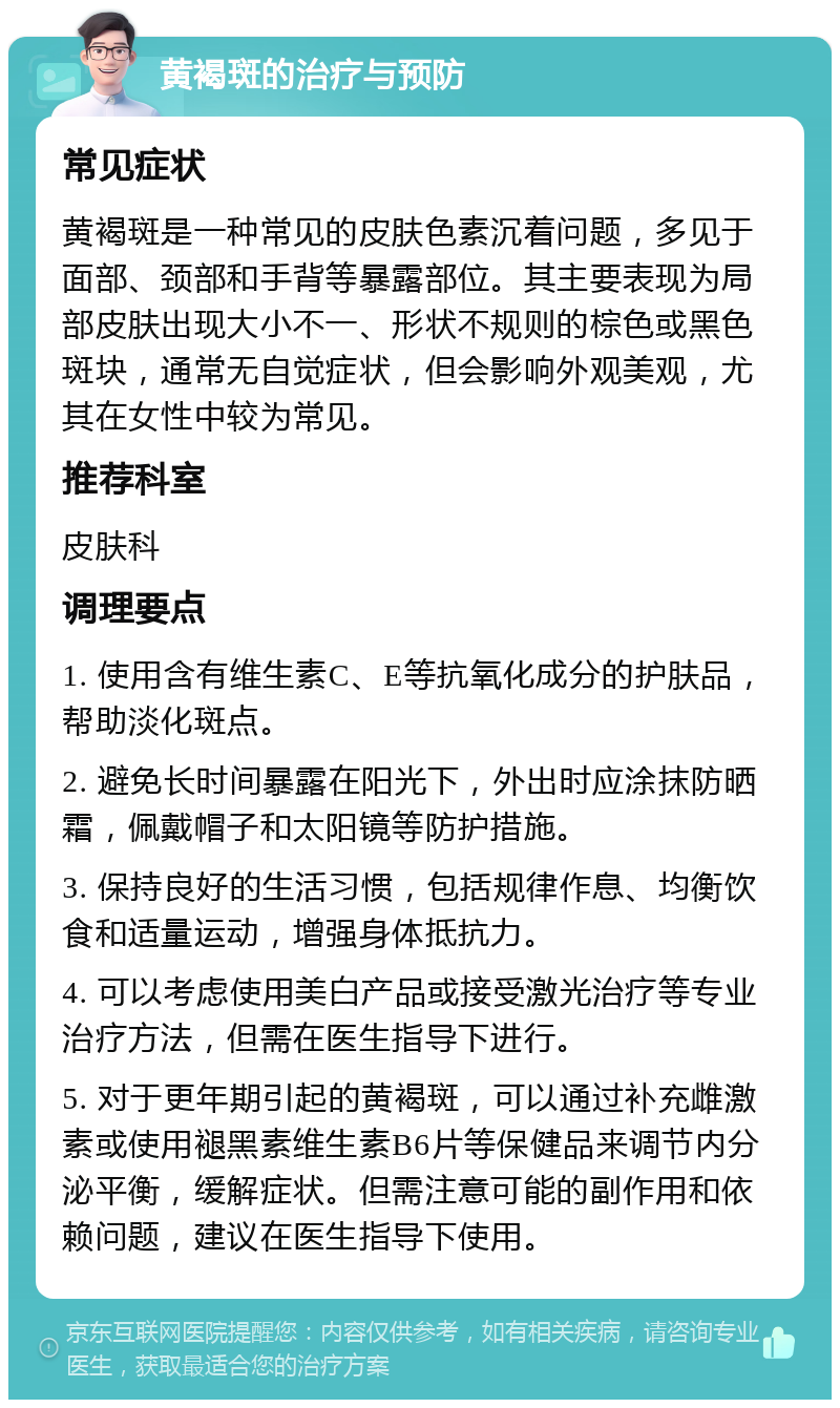 黄褐斑的治疗与预防 常见症状 黄褐斑是一种常见的皮肤色素沉着问题，多见于面部、颈部和手背等暴露部位。其主要表现为局部皮肤出现大小不一、形状不规则的棕色或黑色斑块，通常无自觉症状，但会影响外观美观，尤其在女性中较为常见。 推荐科室 皮肤科 调理要点 1. 使用含有维生素C、E等抗氧化成分的护肤品，帮助淡化斑点。 2. 避免长时间暴露在阳光下，外出时应涂抹防晒霜，佩戴帽子和太阳镜等防护措施。 3. 保持良好的生活习惯，包括规律作息、均衡饮食和适量运动，增强身体抵抗力。 4. 可以考虑使用美白产品或接受激光治疗等专业治疗方法，但需在医生指导下进行。 5. 对于更年期引起的黄褐斑，可以通过补充雌激素或使用褪黑素维生素B6片等保健品来调节内分泌平衡，缓解症状。但需注意可能的副作用和依赖问题，建议在医生指导下使用。