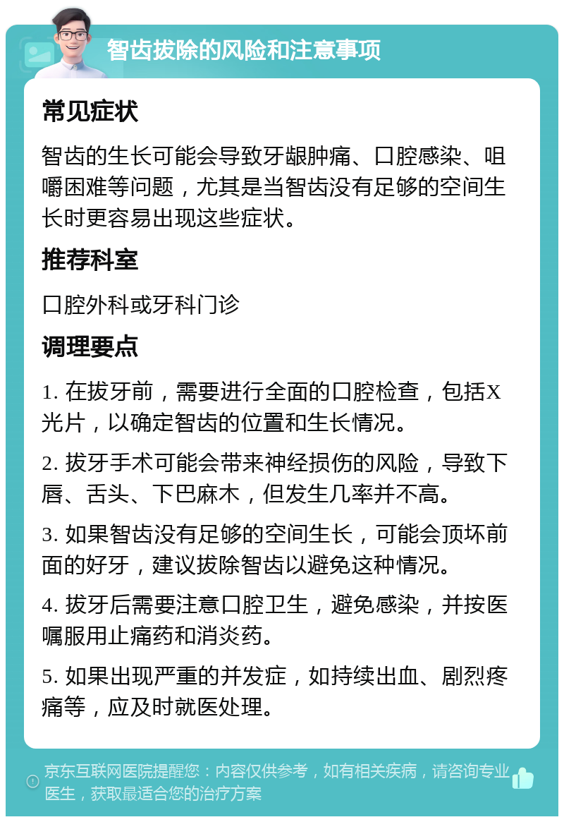 智齿拔除的风险和注意事项 常见症状 智齿的生长可能会导致牙龈肿痛、口腔感染、咀嚼困难等问题，尤其是当智齿没有足够的空间生长时更容易出现这些症状。 推荐科室 口腔外科或牙科门诊 调理要点 1. 在拔牙前，需要进行全面的口腔检查，包括X光片，以确定智齿的位置和生长情况。 2. 拔牙手术可能会带来神经损伤的风险，导致下唇、舌头、下巴麻木，但发生几率并不高。 3. 如果智齿没有足够的空间生长，可能会顶坏前面的好牙，建议拔除智齿以避免这种情况。 4. 拔牙后需要注意口腔卫生，避免感染，并按医嘱服用止痛药和消炎药。 5. 如果出现严重的并发症，如持续出血、剧烈疼痛等，应及时就医处理。