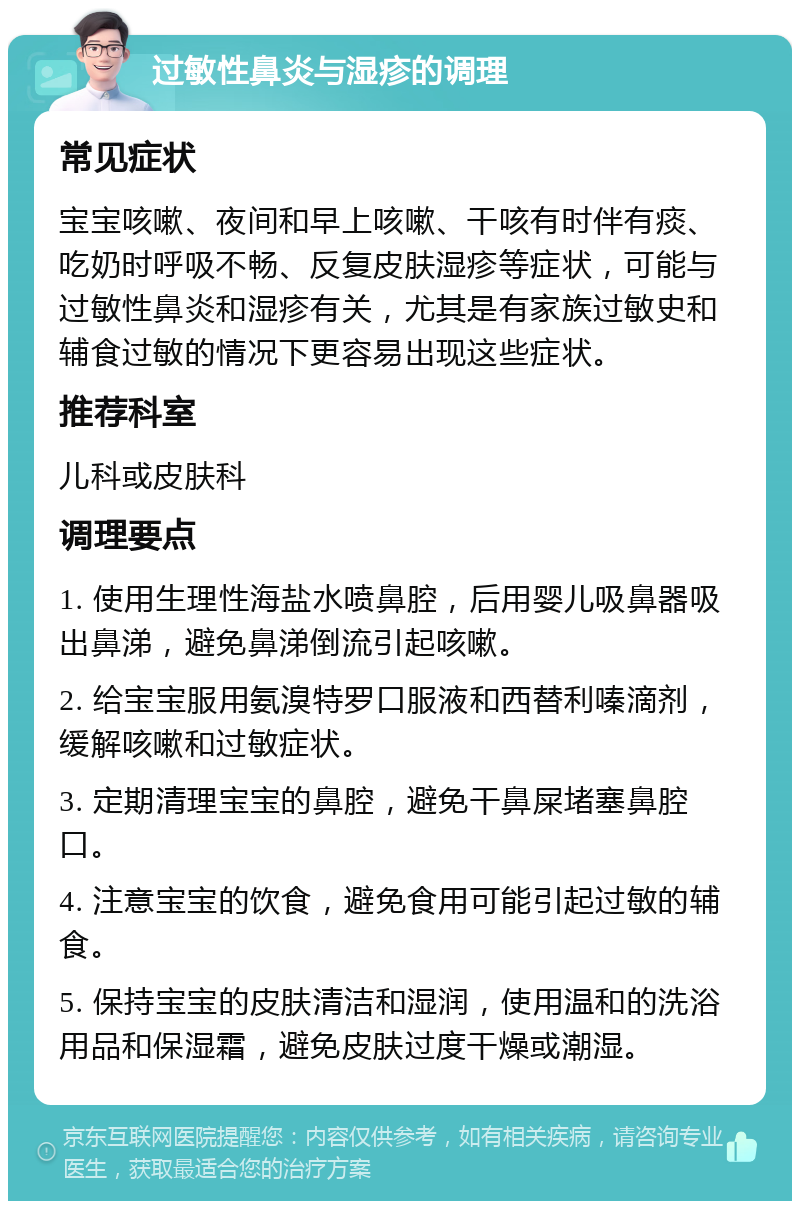 过敏性鼻炎与湿疹的调理 常见症状 宝宝咳嗽、夜间和早上咳嗽、干咳有时伴有痰、吃奶时呼吸不畅、反复皮肤湿疹等症状，可能与过敏性鼻炎和湿疹有关，尤其是有家族过敏史和辅食过敏的情况下更容易出现这些症状。 推荐科室 儿科或皮肤科 调理要点 1. 使用生理性海盐水喷鼻腔，后用婴儿吸鼻器吸出鼻涕，避免鼻涕倒流引起咳嗽。 2. 给宝宝服用氨溴特罗口服液和西替利嗪滴剂，缓解咳嗽和过敏症状。 3. 定期清理宝宝的鼻腔，避免干鼻屎堵塞鼻腔口。 4. 注意宝宝的饮食，避免食用可能引起过敏的辅食。 5. 保持宝宝的皮肤清洁和湿润，使用温和的洗浴用品和保湿霜，避免皮肤过度干燥或潮湿。