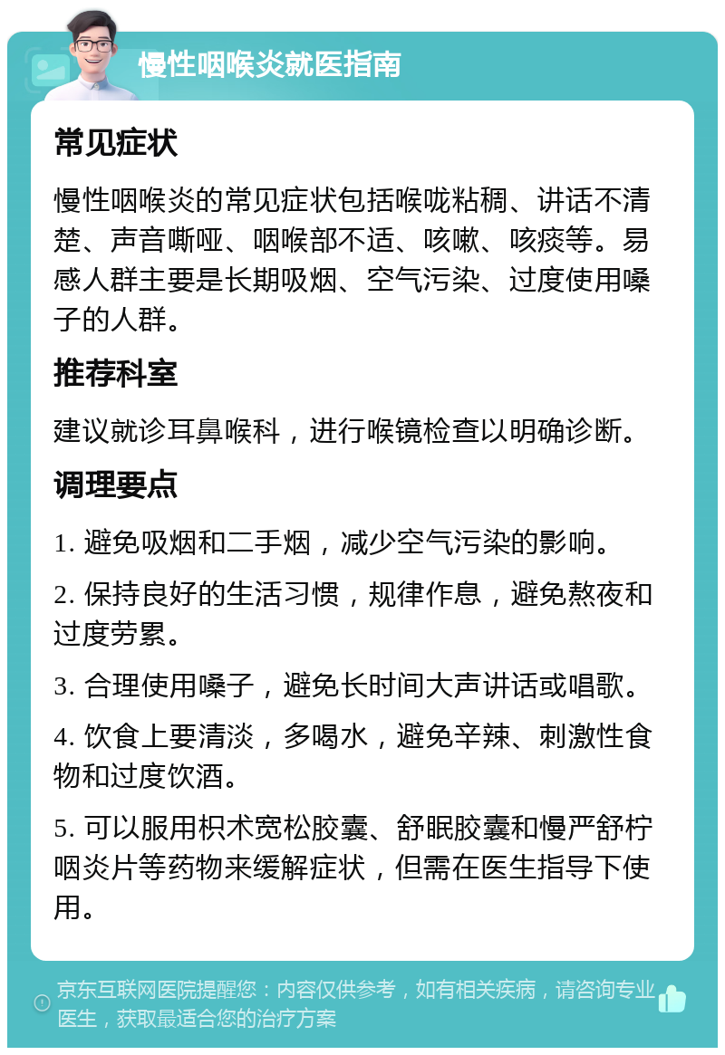 慢性咽喉炎就医指南 常见症状 慢性咽喉炎的常见症状包括喉咙粘稠、讲话不清楚、声音嘶哑、咽喉部不适、咳嗽、咳痰等。易感人群主要是长期吸烟、空气污染、过度使用嗓子的人群。 推荐科室 建议就诊耳鼻喉科，进行喉镜检查以明确诊断。 调理要点 1. 避免吸烟和二手烟，减少空气污染的影响。 2. 保持良好的生活习惯，规律作息，避免熬夜和过度劳累。 3. 合理使用嗓子，避免长时间大声讲话或唱歌。 4. 饮食上要清淡，多喝水，避免辛辣、刺激性食物和过度饮酒。 5. 可以服用枳术宽松胶囊、舒眠胶囊和慢严舒柠咽炎片等药物来缓解症状，但需在医生指导下使用。