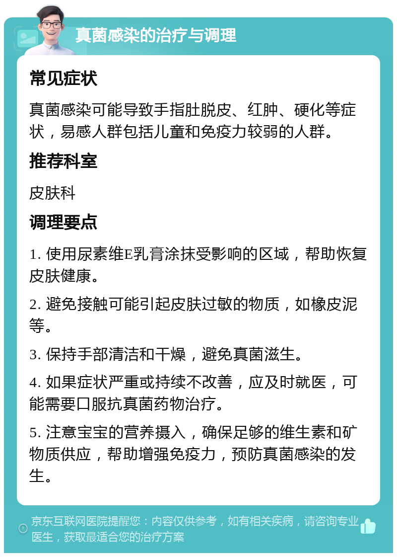 真菌感染的治疗与调理 常见症状 真菌感染可能导致手指肚脱皮、红肿、硬化等症状，易感人群包括儿童和免疫力较弱的人群。 推荐科室 皮肤科 调理要点 1. 使用尿素维E乳膏涂抹受影响的区域，帮助恢复皮肤健康。 2. 避免接触可能引起皮肤过敏的物质，如橡皮泥等。 3. 保持手部清洁和干燥，避免真菌滋生。 4. 如果症状严重或持续不改善，应及时就医，可能需要口服抗真菌药物治疗。 5. 注意宝宝的营养摄入，确保足够的维生素和矿物质供应，帮助增强免疫力，预防真菌感染的发生。